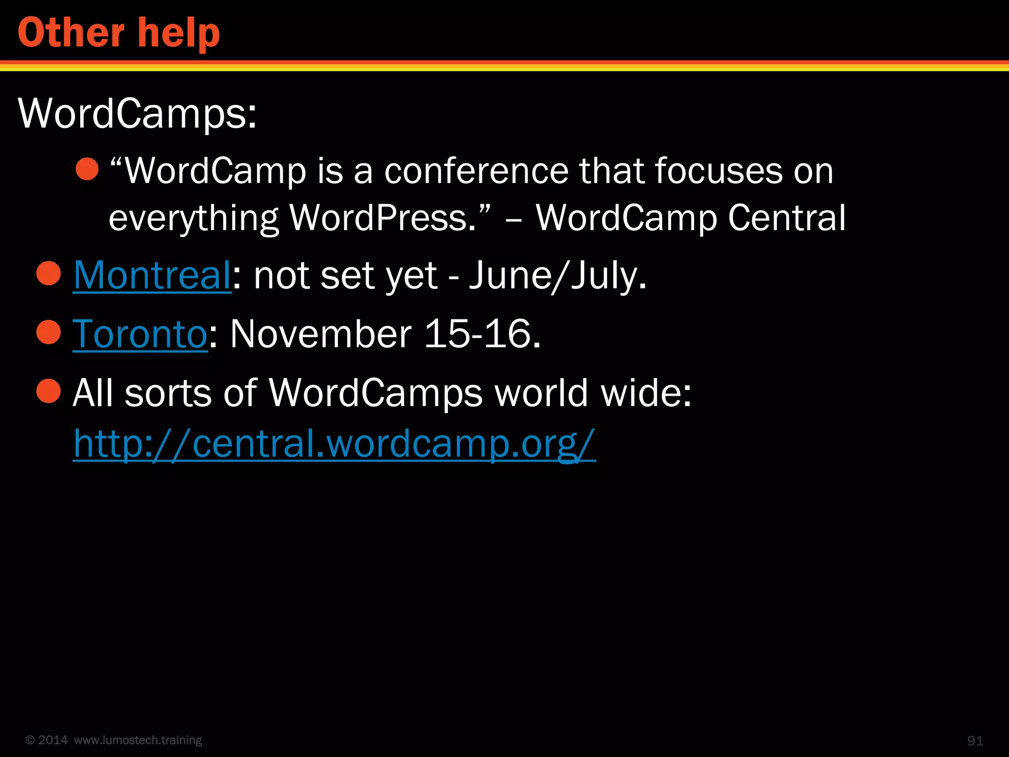 © 2014 www.lumostech.training
WordCamps:
 “WordCamp is a conference that focuses on
everything WordPress.” – WordCamp Central
 Montreal: not set yet - June/July.
 Toronto: November 15-16.
 All sorts of WordCamps world wide:
http://central.wordcamp.org/
91
Other help
 