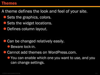 © 2014 www.lumostech.training
A theme defines the look and feel of your site.
 Sets the graphics, colors.
 Sets the widget locations.
 Defines column layout.
 Can be changed relatively easily.
 Beware lock-in.
 Cannot add themes on WordPress.com.
 You can enable which one you want to use, and you
can change settings.
114
Themes
 