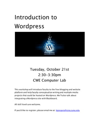Introduction to 
Wordpress 
Tuesday, October 21st 
2:30-3:30pm 
CWE Computer Lab 
This workshop will introduce faculty to the free blogging and website 
platform and help faculty conceptualize writing and multiple media 
projects that could be hosted on Wordpress. We’ll also talk about 
integrating a Wordpress site with Blackboard. 
All skill levels are welcome. 
If you'd like to register, please email me at: kgregory@ccny.cuny.edu 
 