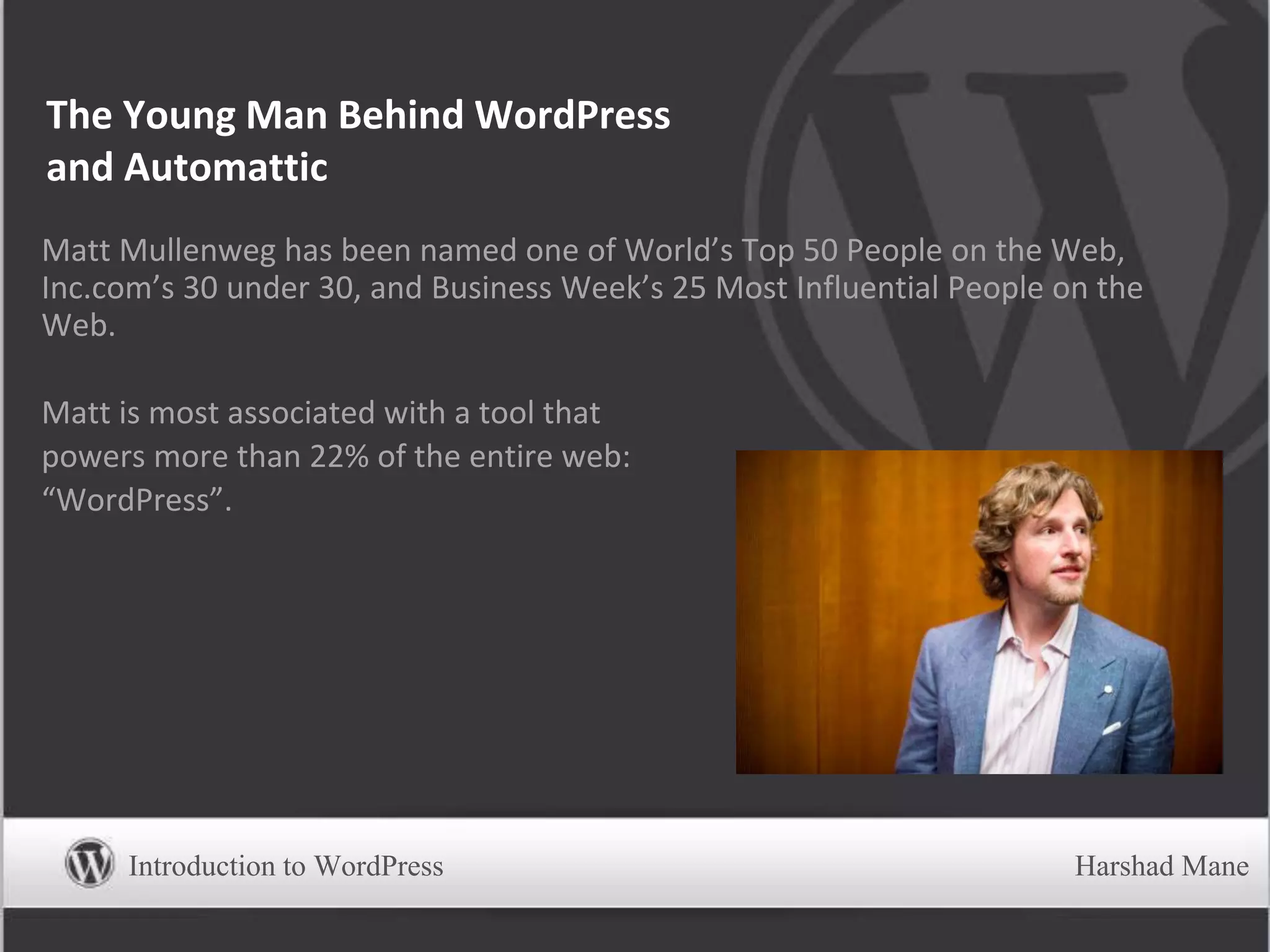 The Young Man Behind WordPress
and Automattic
Matt Mullenweg has been named one of World’s Top 50 People on the Web,
Inc.com’s 30 under 30, and Business Week’s 25 Most Influential People on the
Web.
Matt is most associated with a tool that
powers more than 22% of the entire web:
“WordPress”.
Introduction to WordPress Harshad Mane
 