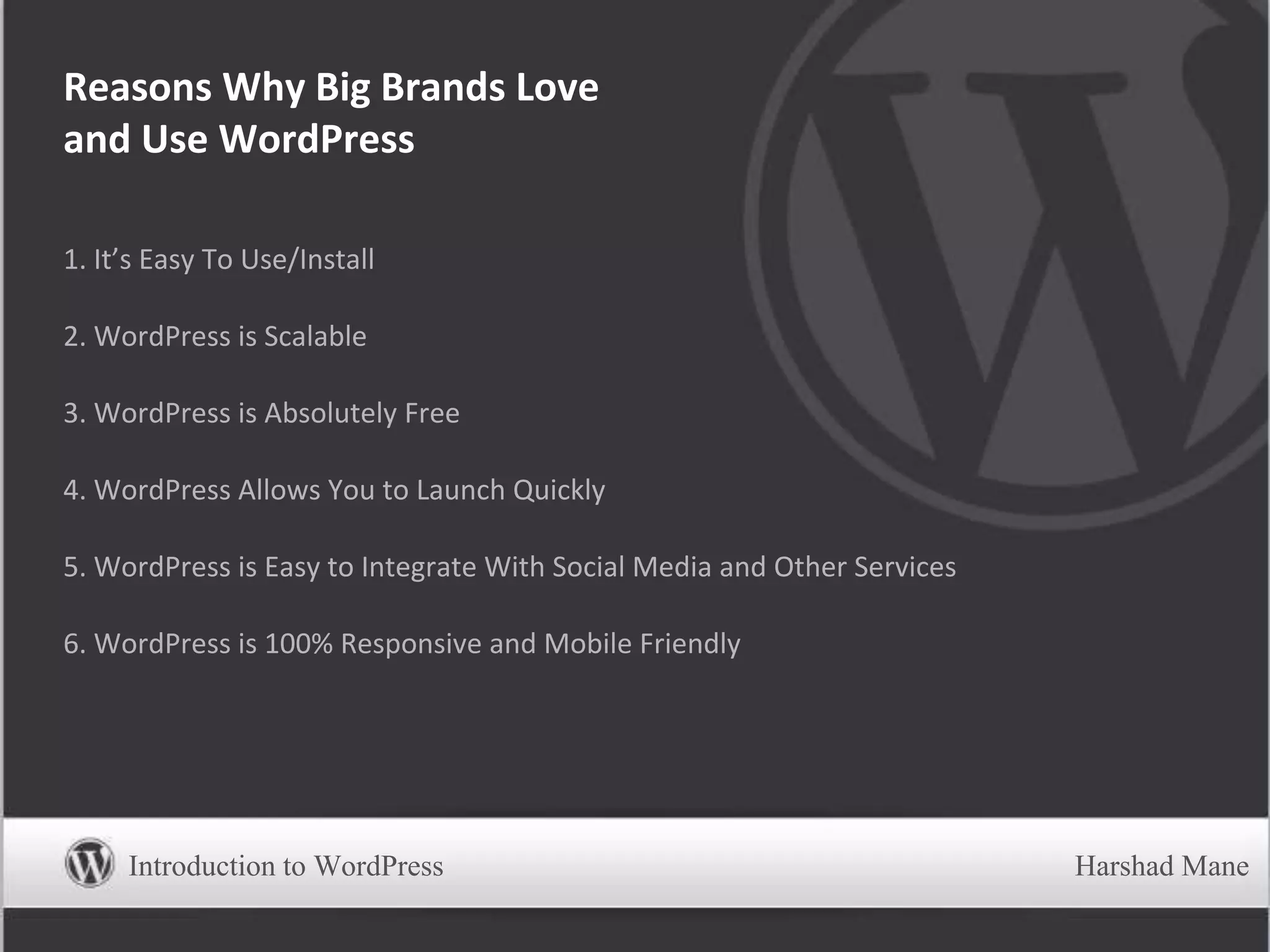 1. It’s Easy To Use/Install
2. WordPress is Scalable
3. WordPress is Absolutely Free
4. WordPress Allows You to Launch Quickly
5. WordPress is Easy to Integrate With Social Media and Other Services
6. WordPress is 100% Responsive and Mobile Friendly
Reasons Why Big Brands Love
and Use WordPress
Introduction to WordPress Harshad Mane
 