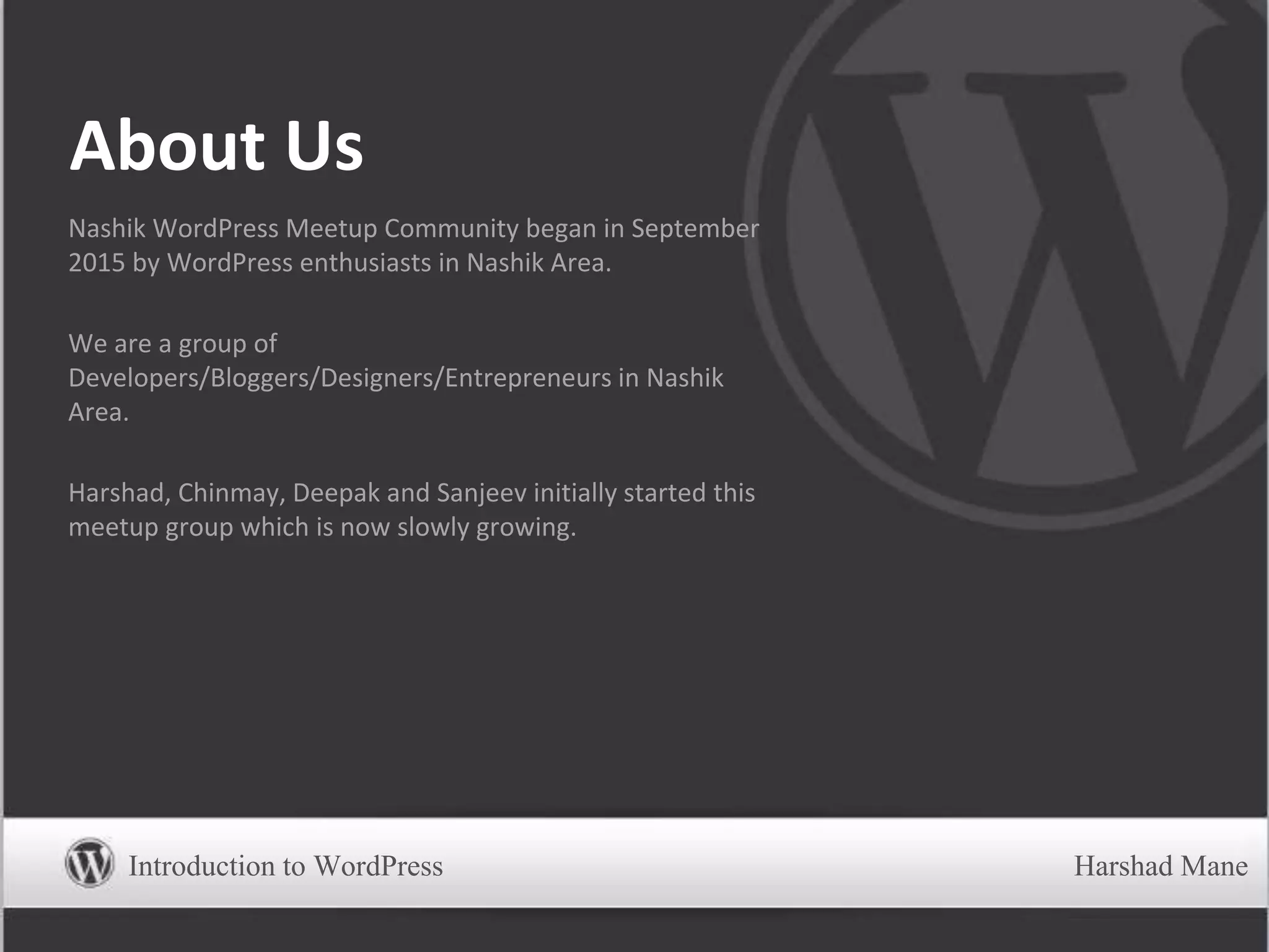 About Us
Nashik WordPress Meetup Community began in September
2015 by WordPress enthusiasts in Nashik Area.
We are a group of
Developers/Bloggers/Designers/Entrepreneurs in Nashik
Area.
Harshad, Chinmay, Deepak and Sanjeev initially started this
meetup group which is now slowly growing.
Introduction to WordPress Harshad Mane
 