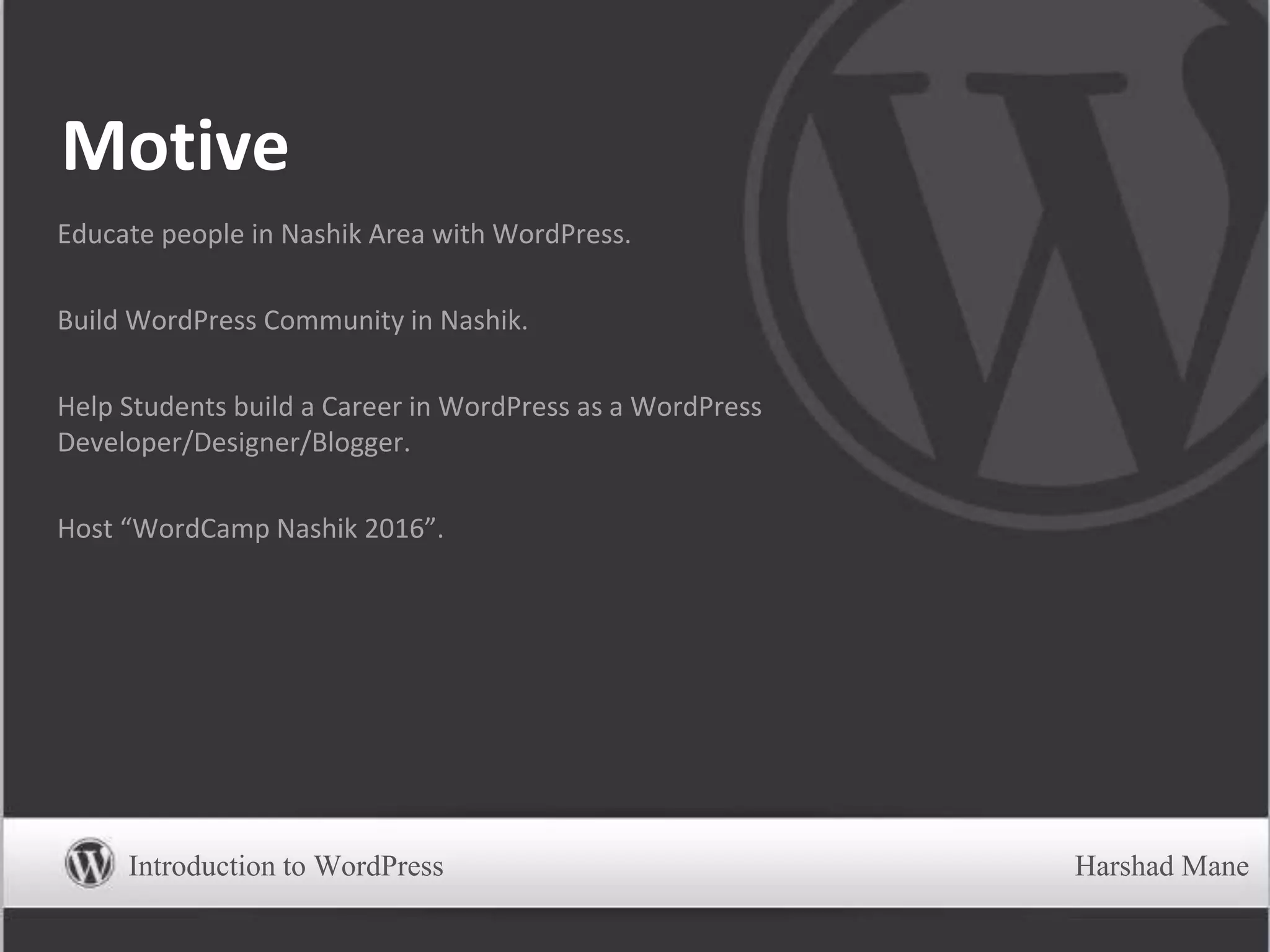 Motive
Educate people in Nashik Area with WordPress.
Build WordPress Community in Nashik.
Help Students build a Career in WordPress as a WordPress
Developer/Designer/Blogger.
Host “WordCamp Nashik 2016”.
Introduction to WordPress Harshad Mane
 