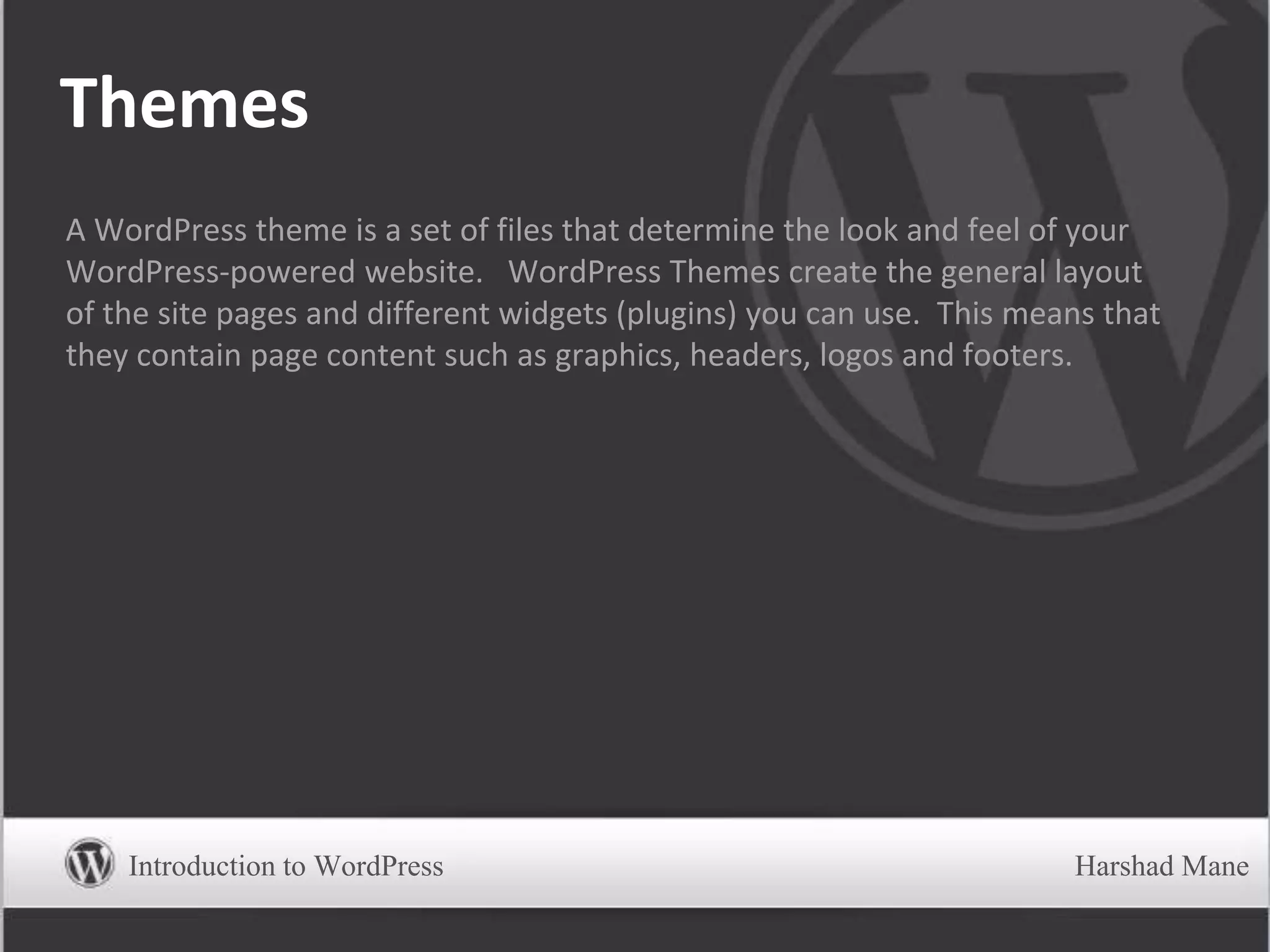 Themes
A WordPress theme is a set of files that determine the look and feel of your
WordPress-powered website. WordPress Themes create the general layout
of the site pages and different widgets (plugins) you can use. This means that
they contain page content such as graphics, headers, logos and footers.
Introduction to WordPress Harshad Mane
 