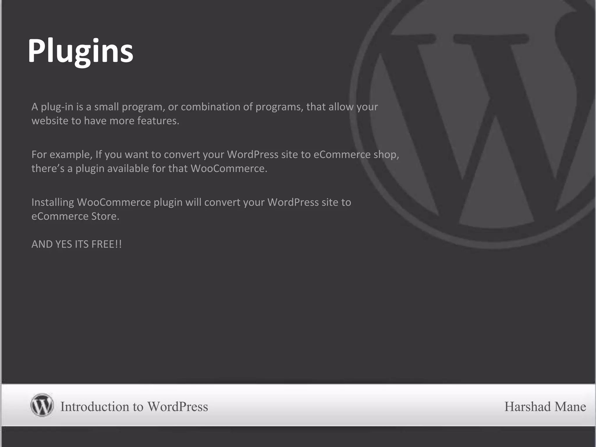 Plugins
A plug-in is a small program, or combination of programs, that allow your
website to have more features.
For example, If you want to convert your WordPress site to eCommerce shop,
there’s a plugin available for that WooCommerce.
Installing WooCommerce plugin will convert your WordPress site to
eCommerce Store.
AND YES ITS FREE!!
Introduction to WordPress Harshad Mane
 