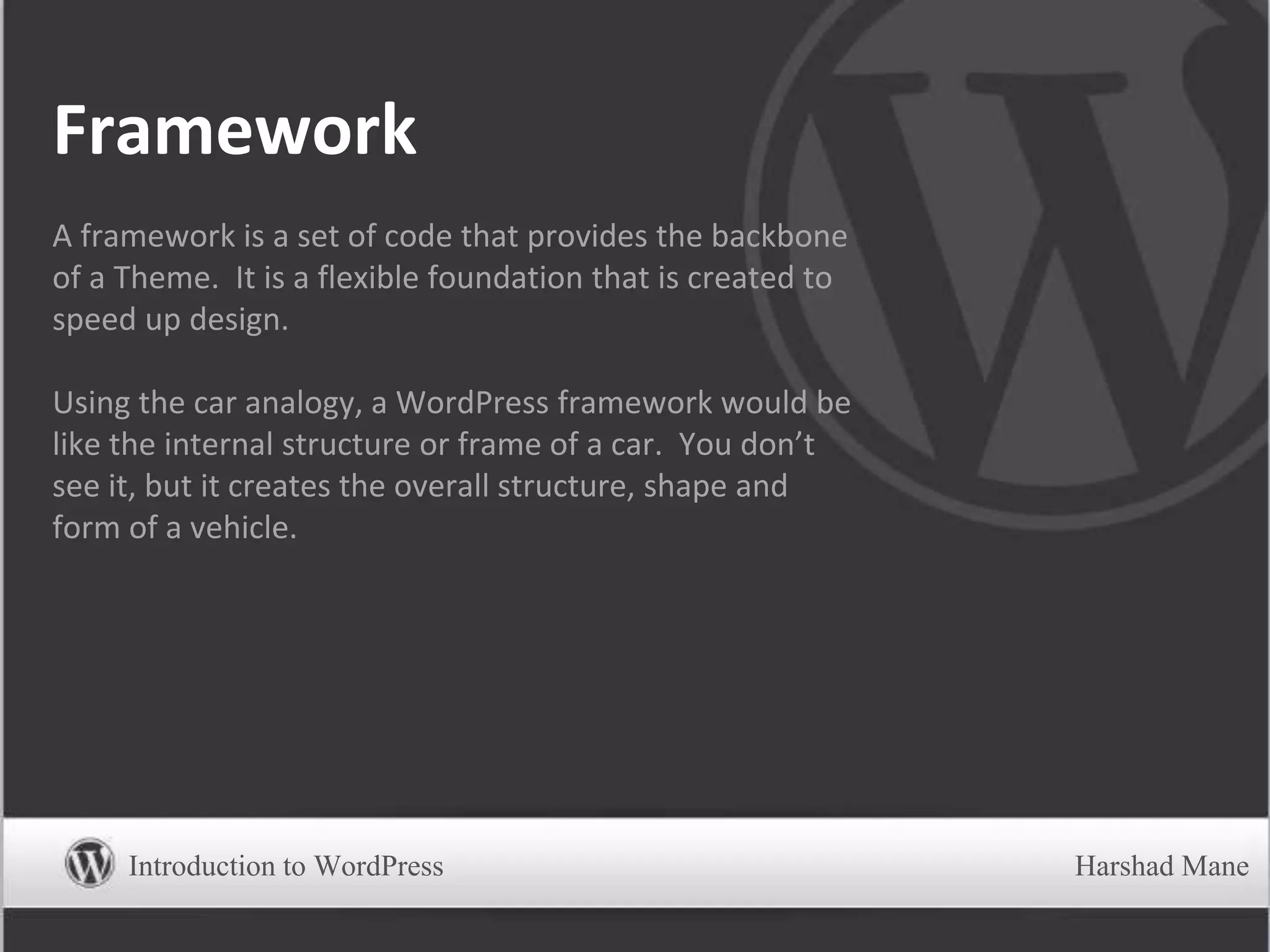 Framework
A framework is a set of code that provides the backbone
of a Theme. It is a flexible foundation that is created to
speed up design.
Using the car analogy, a WordPress framework would be
like the internal structure or frame of a car. You don’t
see it, but it creates the overall structure, shape and
form of a vehicle.
Introduction to WordPress Harshad Mane
 