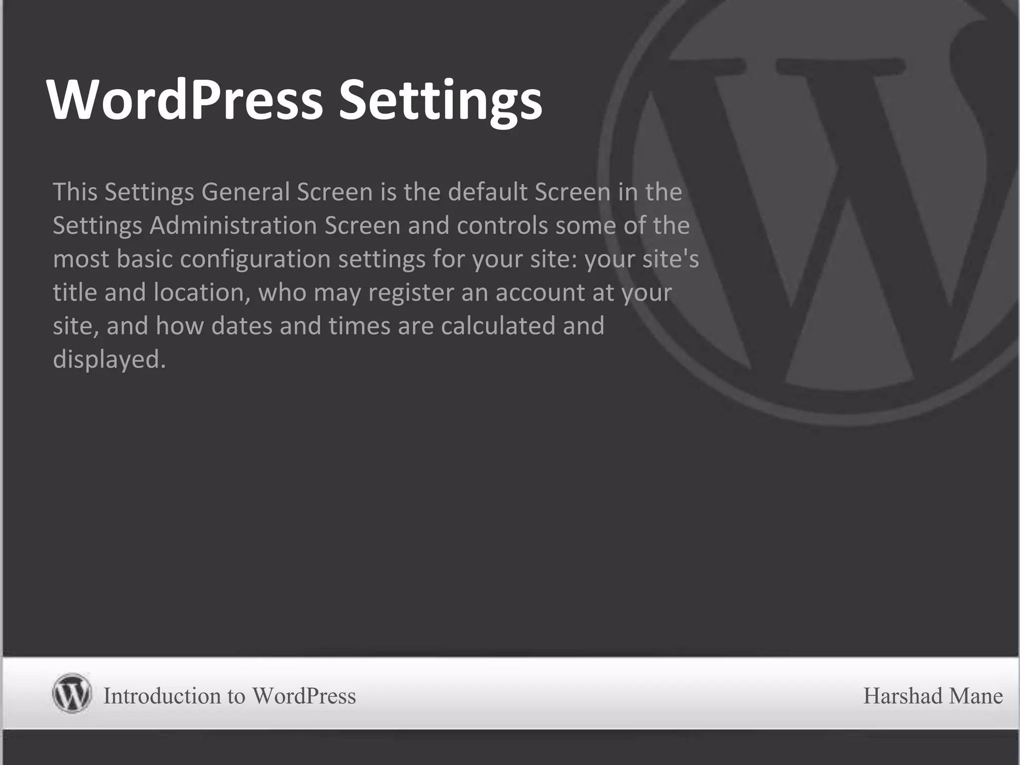 WordPress Settings
This Settings General Screen is the default Screen in the
Settings Administration Screen and controls some of the
most basic configuration settings for your site: your site's
title and location, who may register an account at your
site, and how dates and times are calculated and
displayed.
Introduction to WordPress Harshad Mane
 