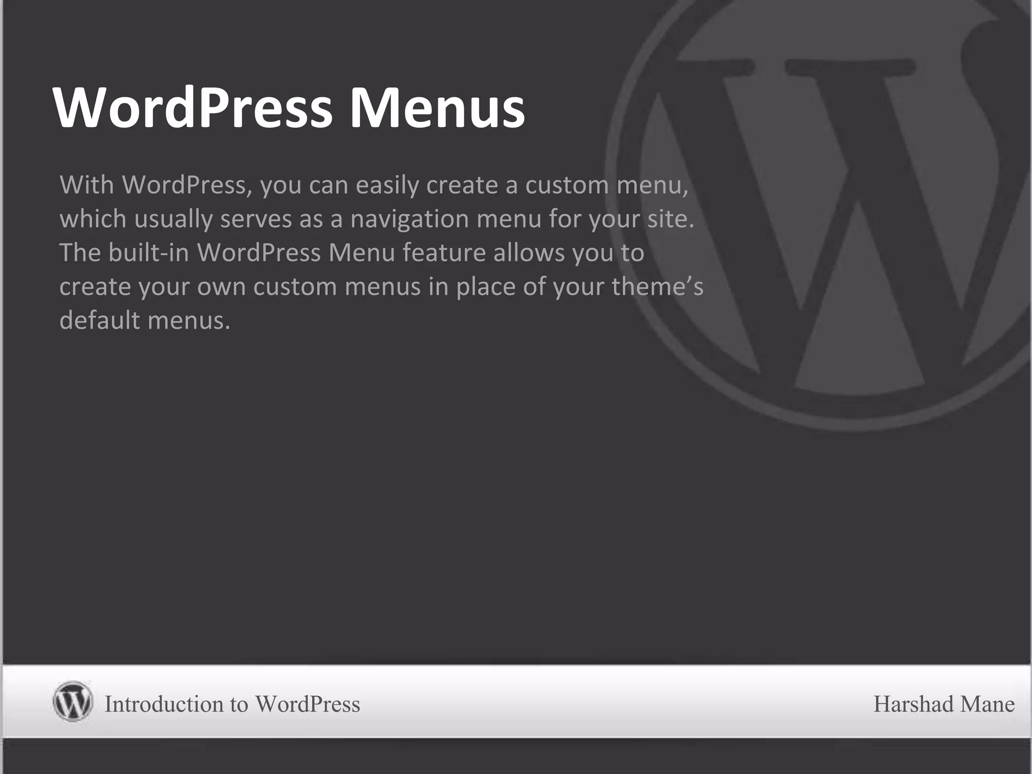 WordPress Menus
With WordPress, you can easily create a custom menu,
which usually serves as a navigation menu for your site.
The built-in WordPress Menu feature allows you to
create your own custom menus in place of your theme’s
default menus.
Introduction to WordPress Harshad Mane
 
