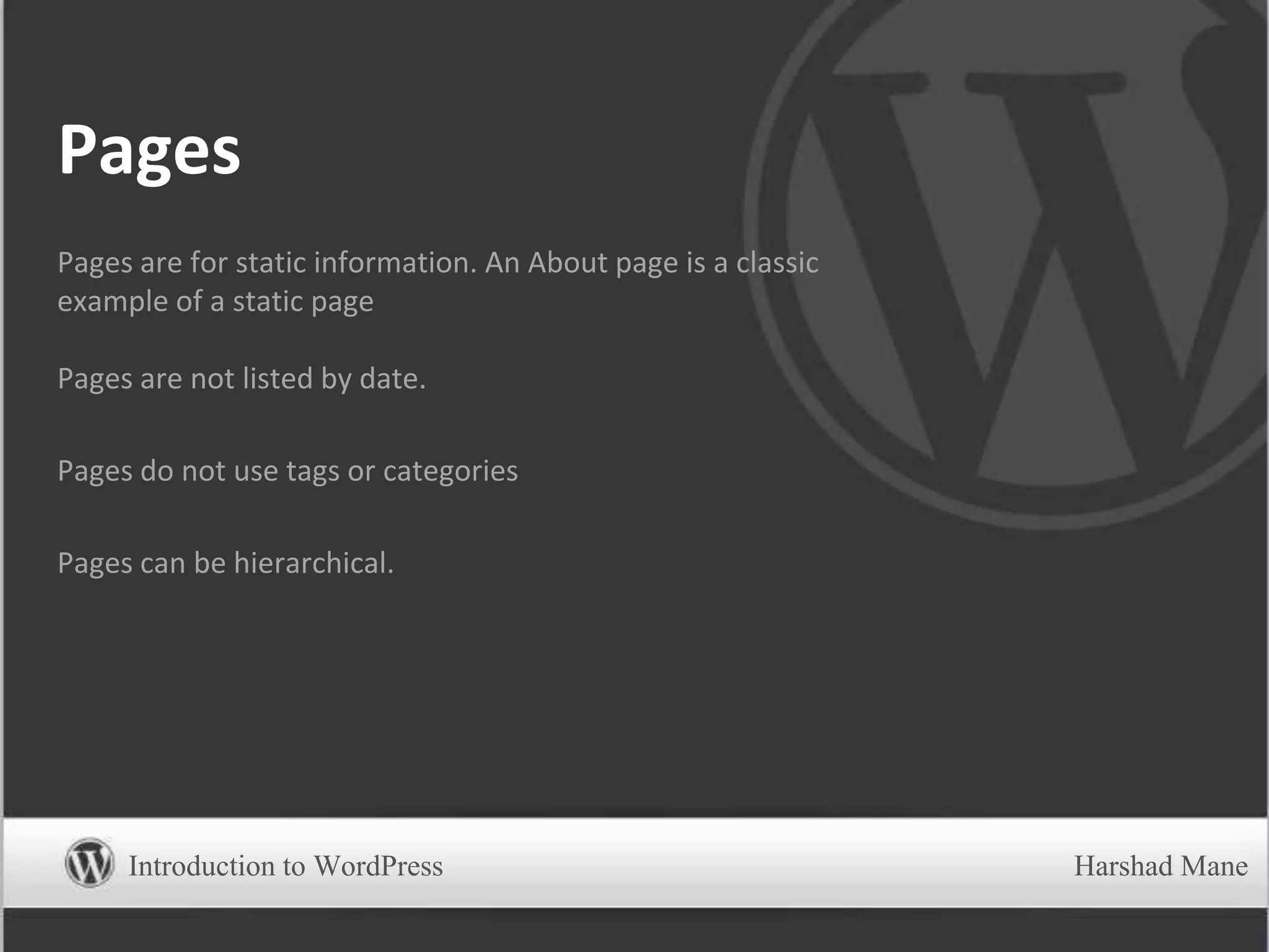 Pages
Pages are for static information. An About page is a classic
example of a static page
Pages are not listed by date.
Pages do not use tags or categories
Pages can be hierarchical.
Introduction to WordPress Harshad Mane
 
