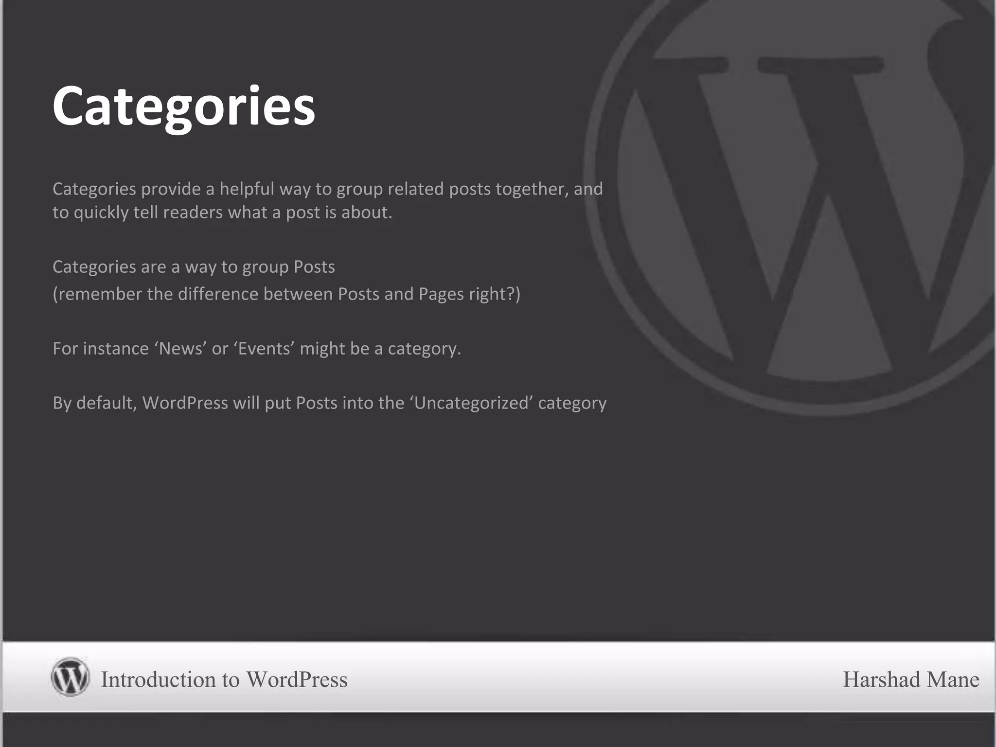 Categories
Categories provide a helpful way to group related posts together, and
to quickly tell readers what a post is about.
Categories are a way to group Posts
(remember the difference between Posts and Pages right?)
For instance ‘News’ or ‘Events’ might be a category.
By default, WordPress will put Posts into the ‘Uncategorized’ category
Introduction to WordPress Harshad Mane
 