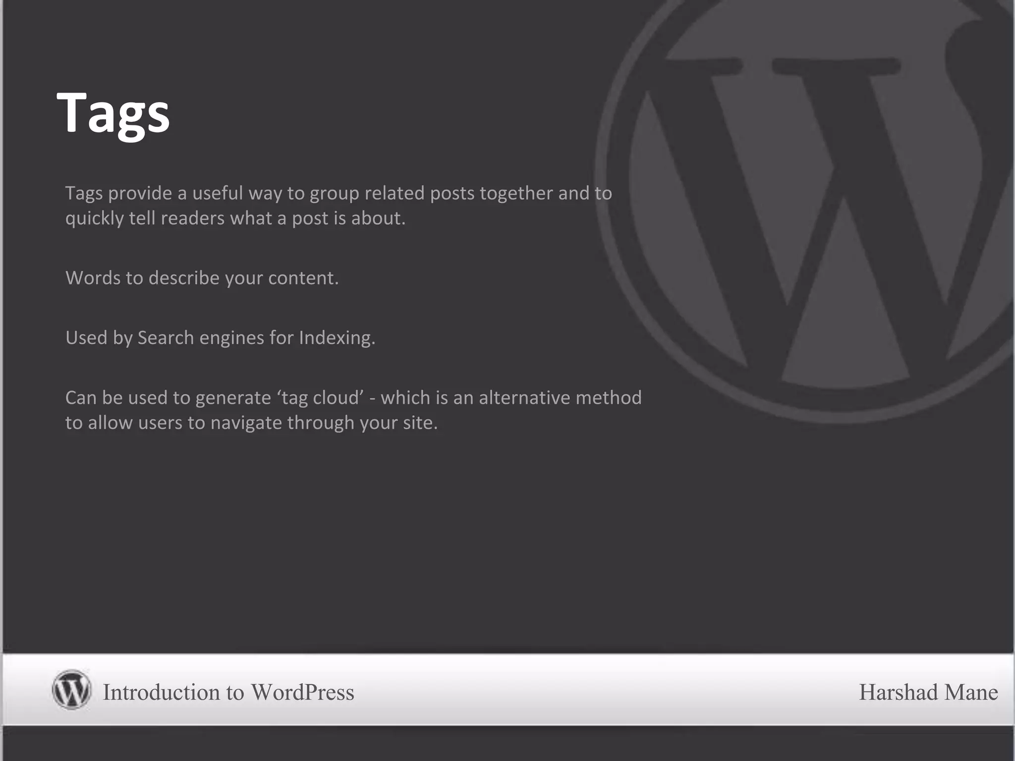 Tags
Tags provide a useful way to group related posts together and to
quickly tell readers what a post is about.
Words to describe your content.
Used by Search engines for Indexing.
Can be used to generate ‘tag cloud’ - which is an alternative method
to allow users to navigate through your site.
Introduction to WordPress Harshad Mane
 