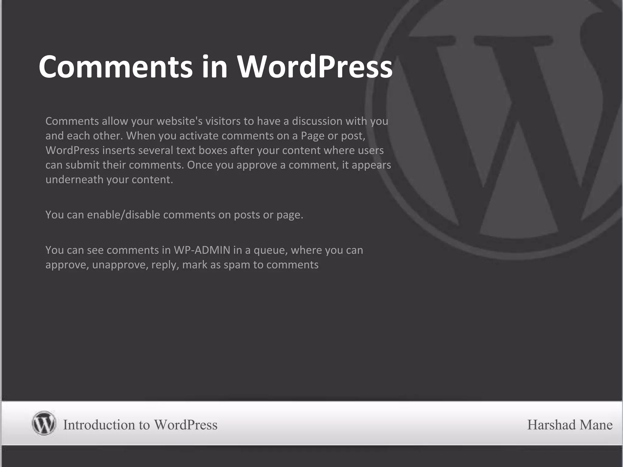 Comments in WordPress
Comments allow your website's visitors to have a discussion with you
and each other. When you activate comments on a Page or post,
WordPress inserts several text boxes after your content where users
can submit their comments. Once you approve a comment, it appears
underneath your content.
You can enable/disable comments on posts or page.
You can see comments in WP-ADMIN in a queue, where you can
approve, unapprove, reply, mark as spam to comments
Introduction to WordPress Harshad Mane
 