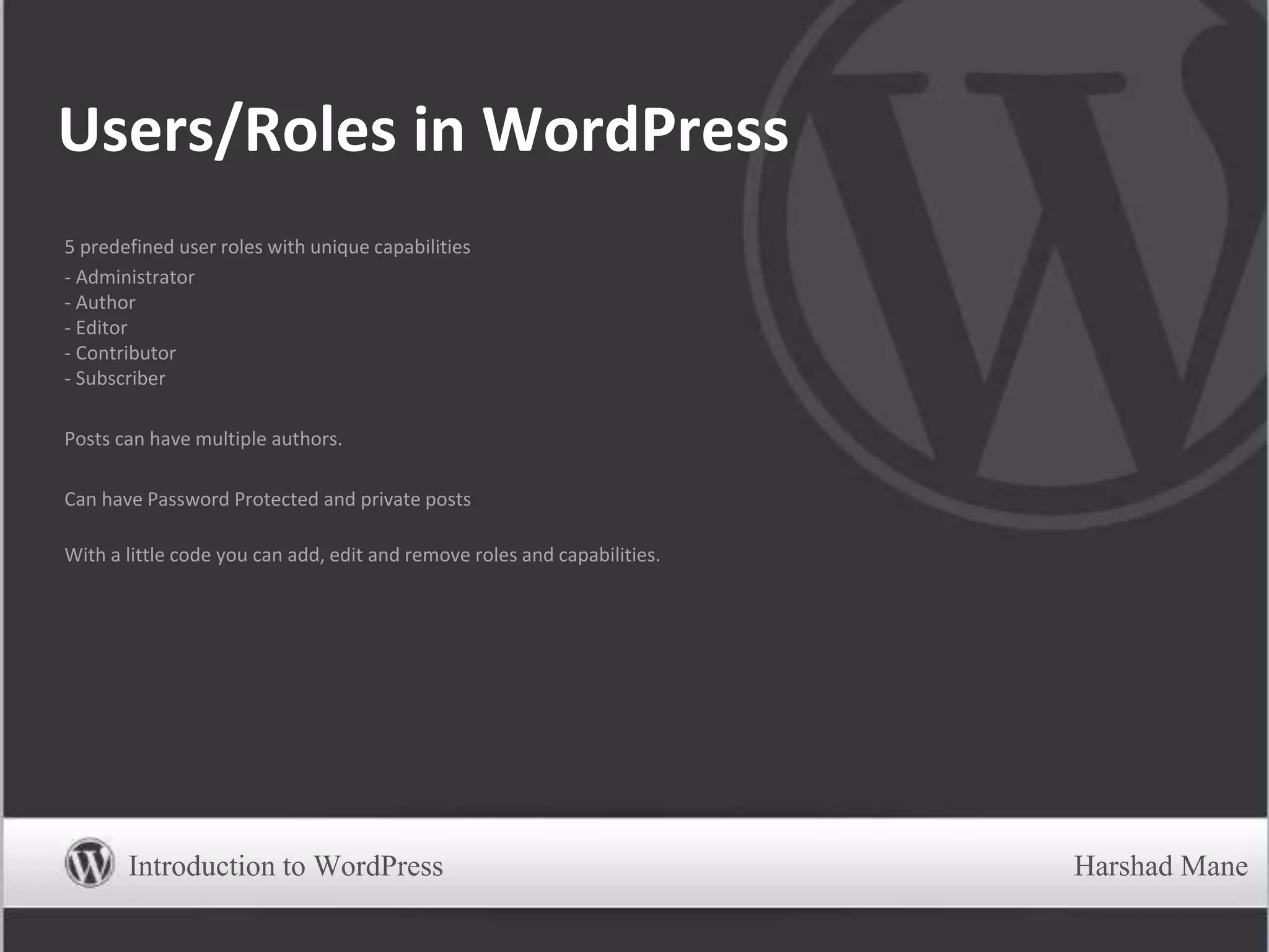 Users/Roles in WordPress
5 predefined user roles with unique capabilities
- Administrator
- Author
- Editor
- Contributor
- Subscriber
Posts can have multiple authors.
Can have Password Protected and private posts
With a little code you can add, edit and remove roles and capabilities.
Introduction to WordPress Harshad Mane
 