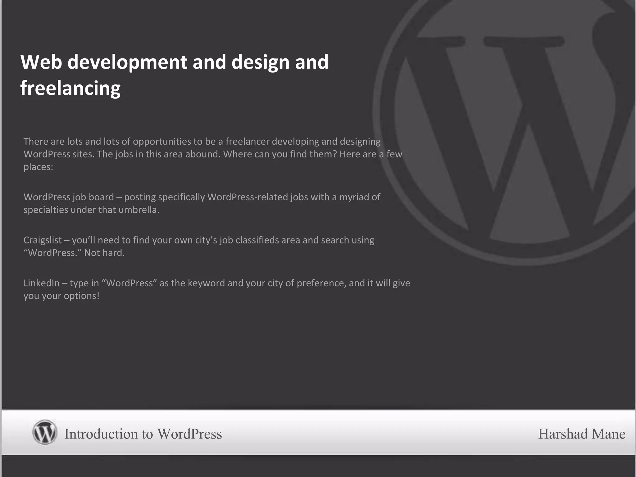 Web development and design and
freelancing
There are lots and lots of opportunities to be a freelancer developing and designing
WordPress sites. The jobs in this area abound. Where can you find them? Here are a few
places:
WordPress job board – posting specifically WordPress-related jobs with a myriad of
specialties under that umbrella.
Craigslist – you’ll need to find your own city’s job classifieds area and search using
“WordPress.” Not hard.
LinkedIn – type in “WordPress” as the keyword and your city of preference, and it will give
you your options!
Introduction to WordPress Harshad Mane
 