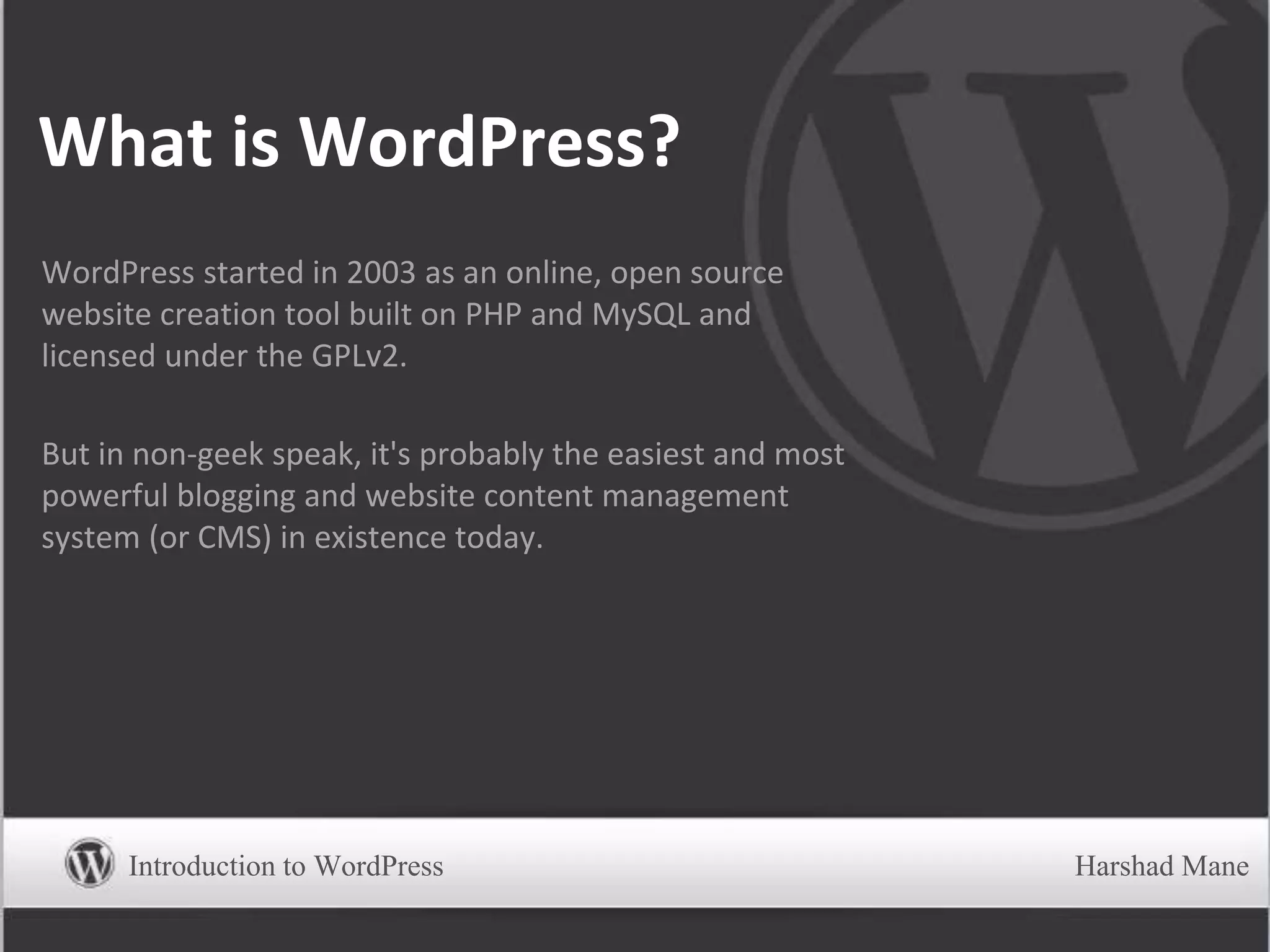 What is WordPress?
WordPress started in 2003 as an online, open source
website creation tool built on PHP and MySQL and
licensed under the GPLv2.
But in non-geek speak, it's probably the easiest and most
powerful blogging and website content management
system (or CMS) in existence today.
Introduction to WordPress Harshad Mane
 