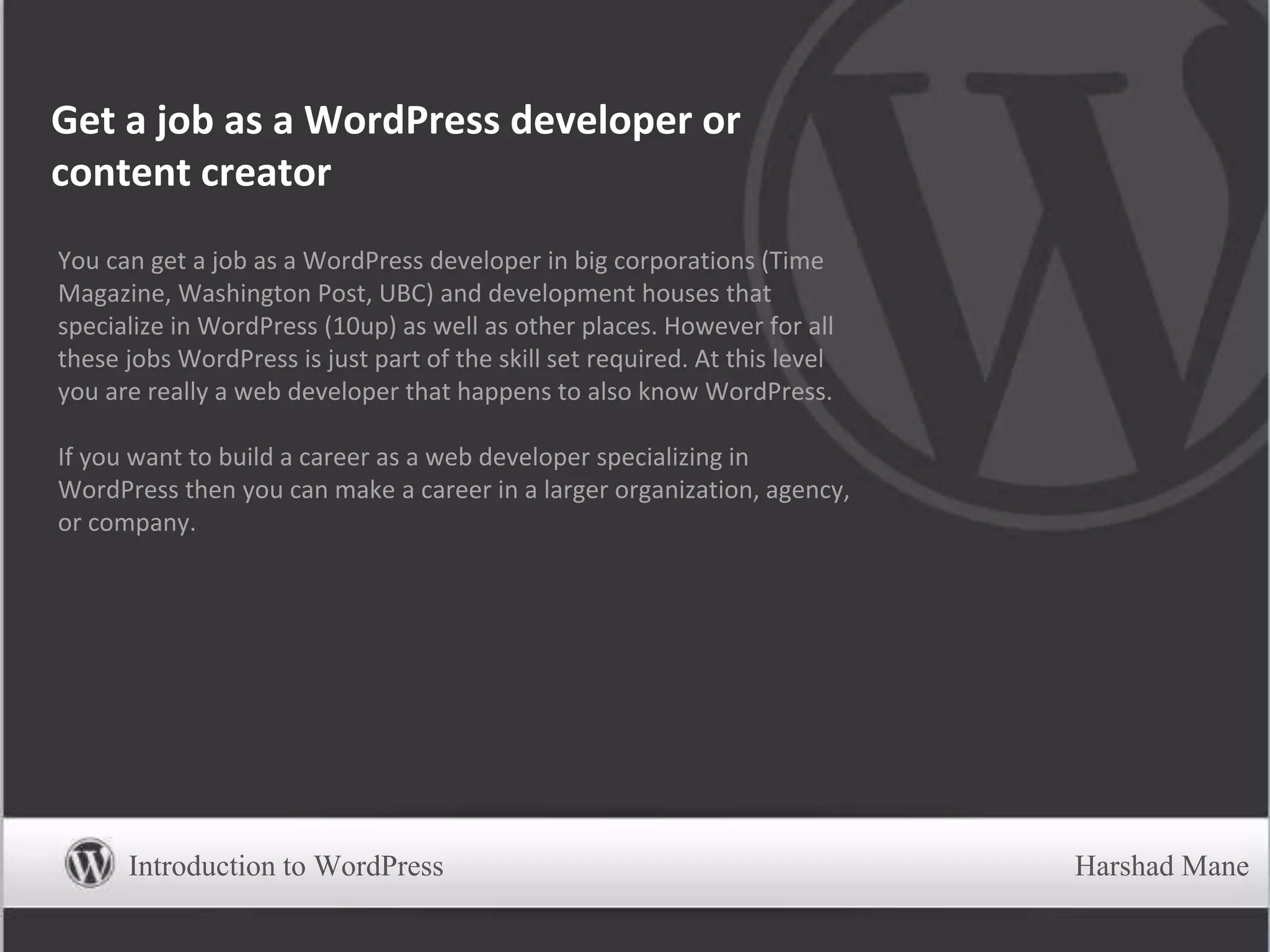 Get a job as a WordPress developer or
content creator
You can get a job as a WordPress developer in big corporations (Time
Magazine, Washington Post, UBC) and development houses that
specialize in WordPress (10up) as well as other places. However for all
these jobs WordPress is just part of the skill set required. At this level
you are really a web developer that happens to also know WordPress.
If you want to build a career as a web developer specializing in
WordPress then you can make a career in a larger organization, agency,
or company.
Introduction to WordPress Harshad Mane
 