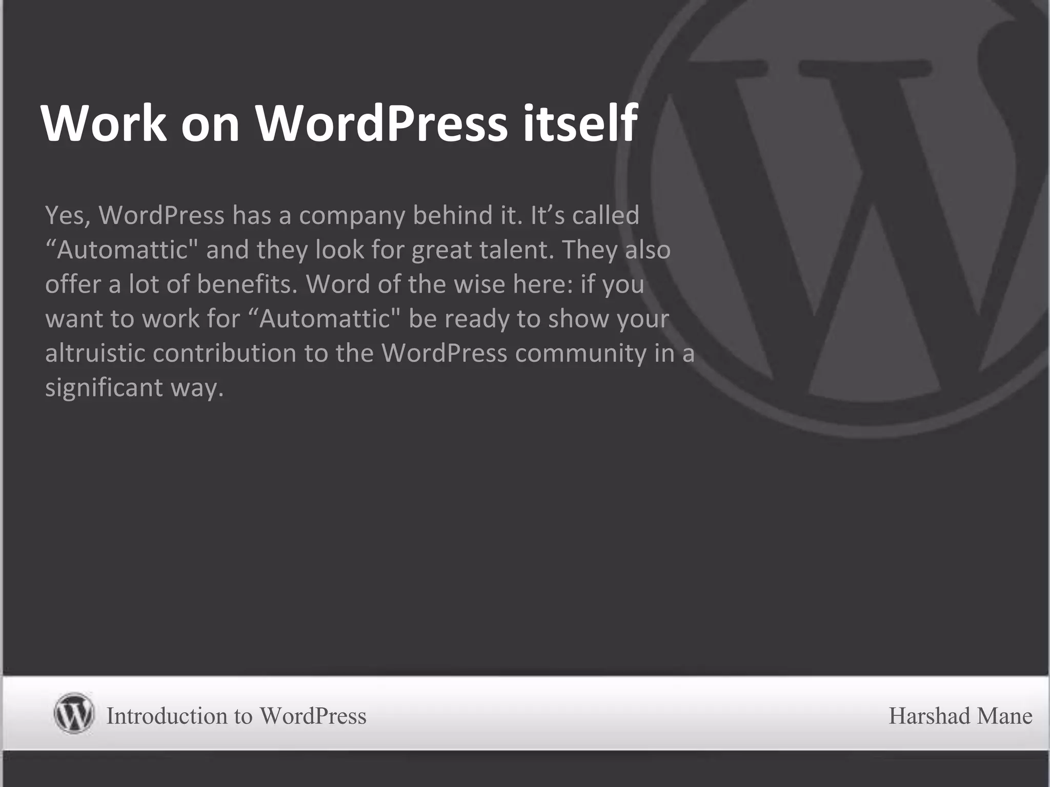 Work on WordPress itself
Yes, WordPress has a company behind it. It’s called
“Automattic" and they look for great talent. They also
offer a lot of benefits. Word of the wise here: if you
want to work for “Automattic" be ready to show your
altruistic contribution to the WordPress community in a
significant way.
Introduction to WordPress Harshad Mane
 
