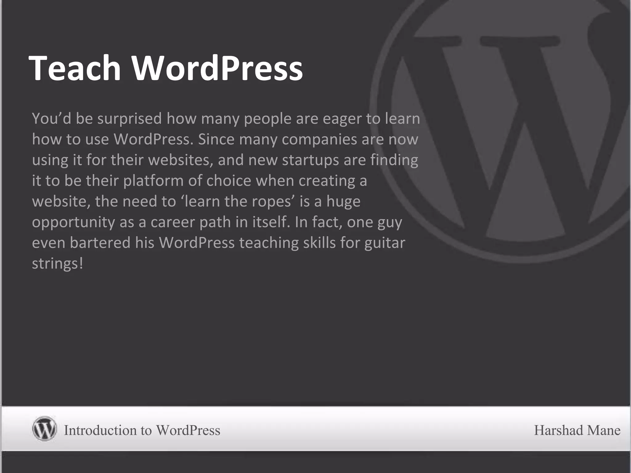 Teach WordPress
You’d be surprised how many people are eager to learn
how to use WordPress. Since many companies are now
using it for their websites, and new startups are finding
it to be their platform of choice when creating a
website, the need to ‘learn the ropes’ is a huge
opportunity as a career path in itself. In fact, one guy
even bartered his WordPress teaching skills for guitar
strings!
Introduction to WordPress Harshad Mane
 