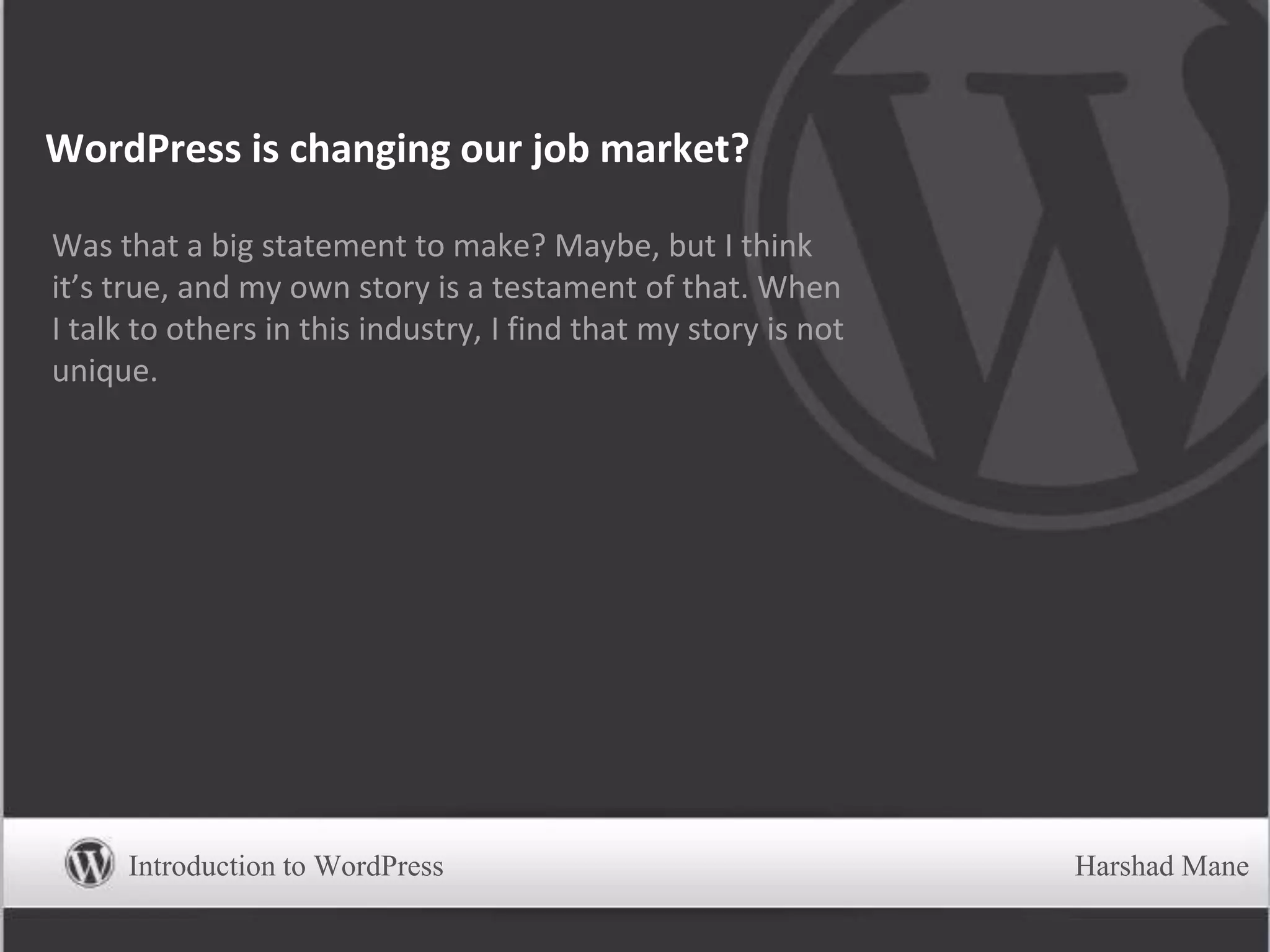 WordPress is changing our job market?
Was that a big statement to make? Maybe, but I think
it’s true, and my own story is a testament of that. When
I talk to others in this industry, I find that my story is not
unique.
Introduction to WordPress Harshad Mane
 