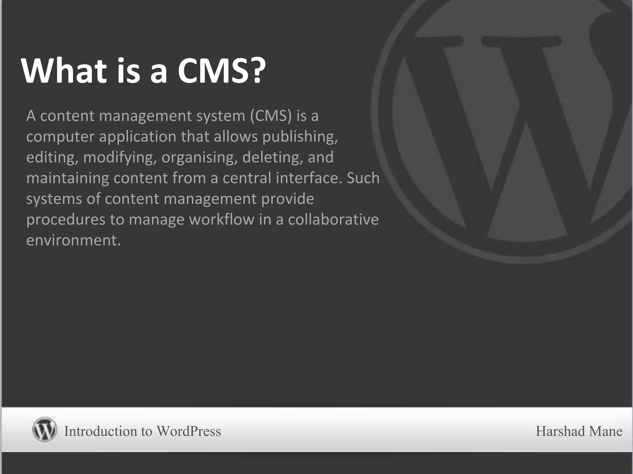 What is a CMS?
A content management system (CMS) is a
computer application that allows publishing,
editing, modifying, organising, deleting, and
maintaining content from a central interface. Such
systems of content management provide
procedures to manage workflow in a collaborative
environment.
Introduction to WordPress Harshad Mane
 