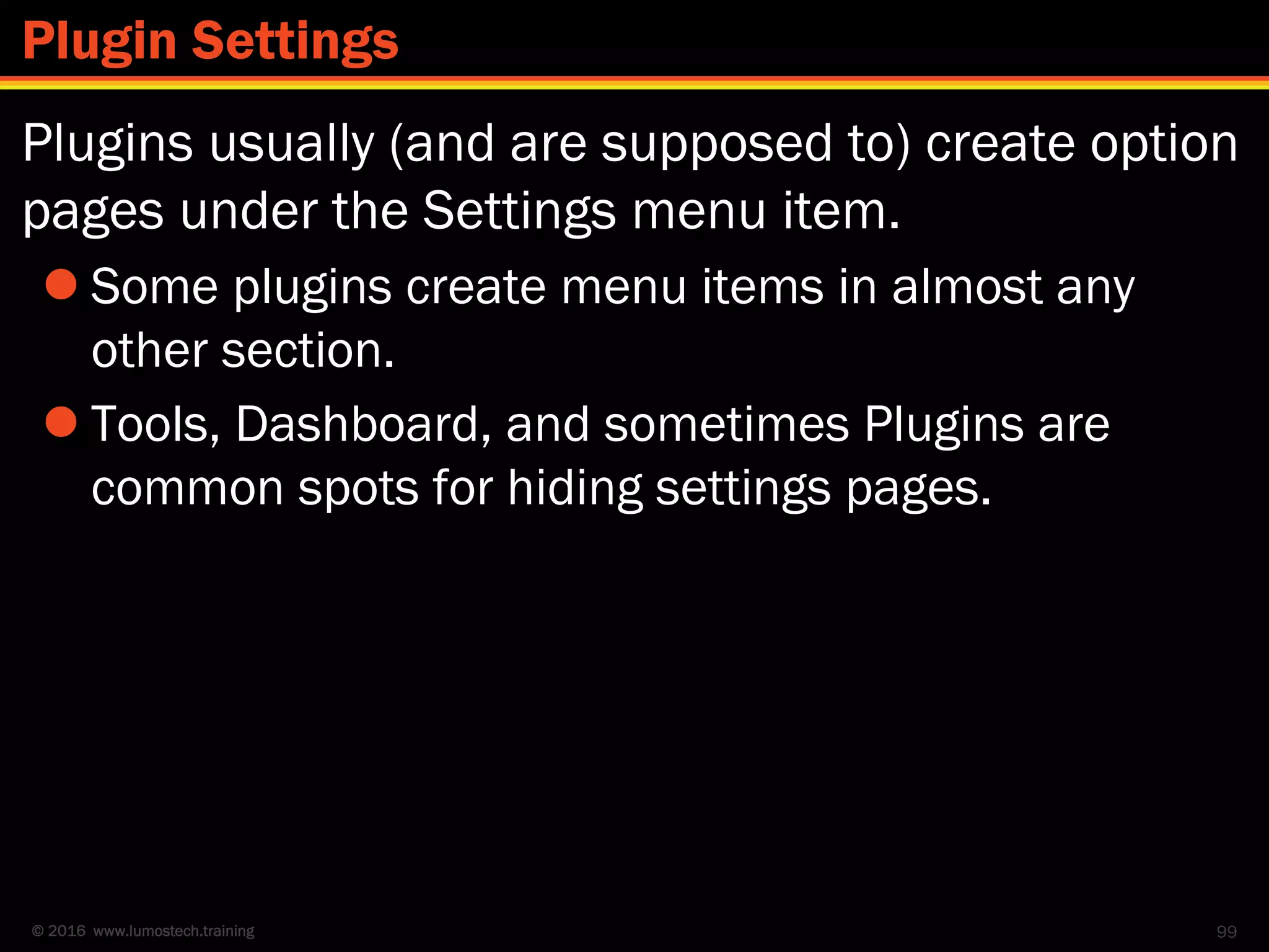 © 2016 www.lumostech.training
Plugins usually (and are supposed to) create option
pages under the Settings menu item.
 Some plugins create menu items in almost any
other section.
 Tools, Dashboard, and sometimes Plugins are
common spots for hiding settings pages.
99
Plugin Settings
 