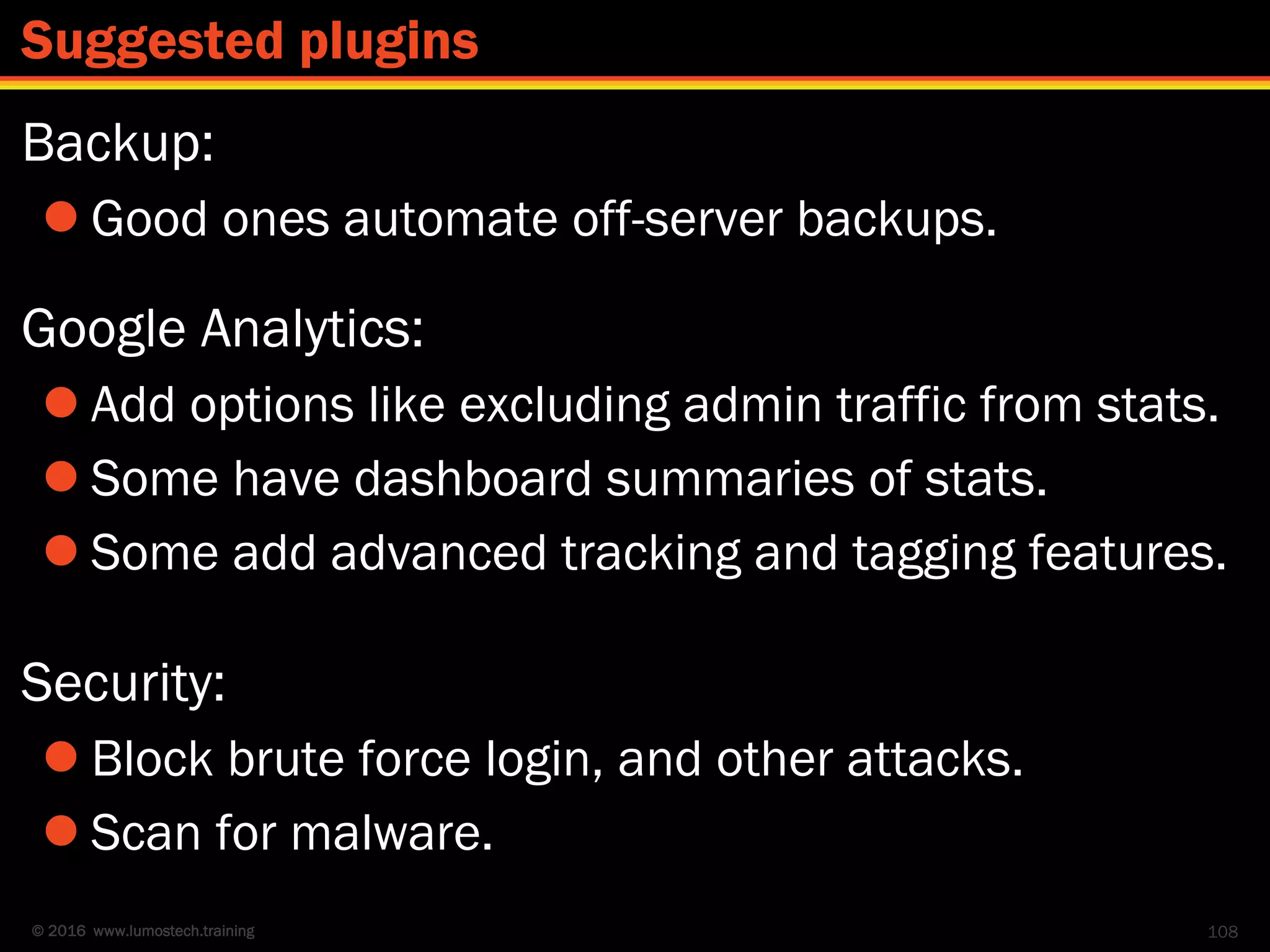 © 2016 www.lumostech.training
Backup:
 Good ones automate off-server backups.
Google Analytics:
 Add options like excluding admin traffic from stats.
 Some have dashboard summaries of stats.
 Some add advanced tracking and tagging features.
Security:
 Block brute force login, and other attacks.
 Scan for malware.
108
Suggested plugins
 