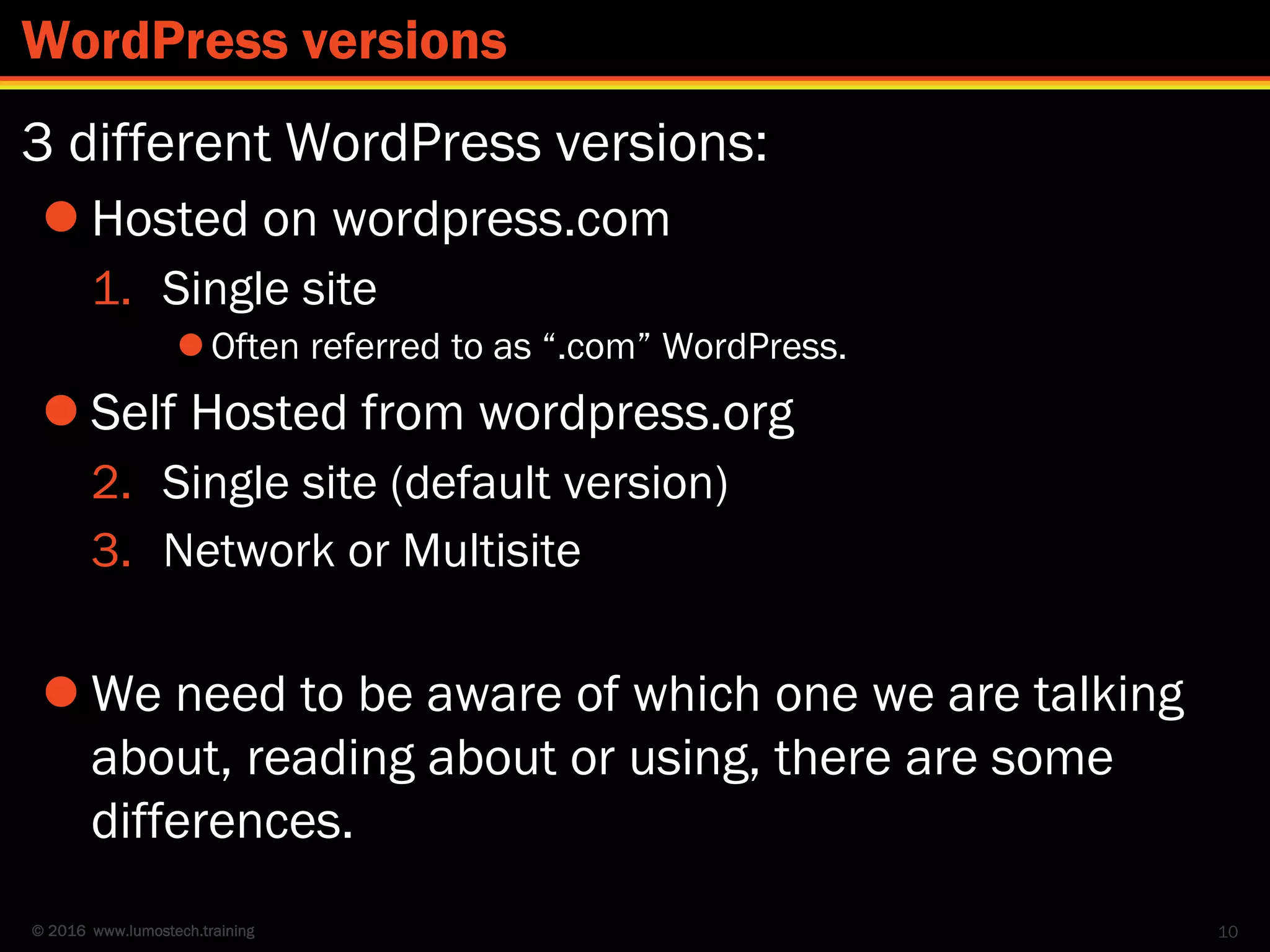 © 2016 www.lumostech.training
3 different WordPress versions:
 Hosted on wordpress.com
1. Single site
Often referred to as “.com” WordPress.
 Self Hosted from wordpress.org
2. Single site (default version)
3. Network or Multisite
 We need to be aware of which one we are talking
about, reading about or using, there are some
differences.
10
WordPress versions
 