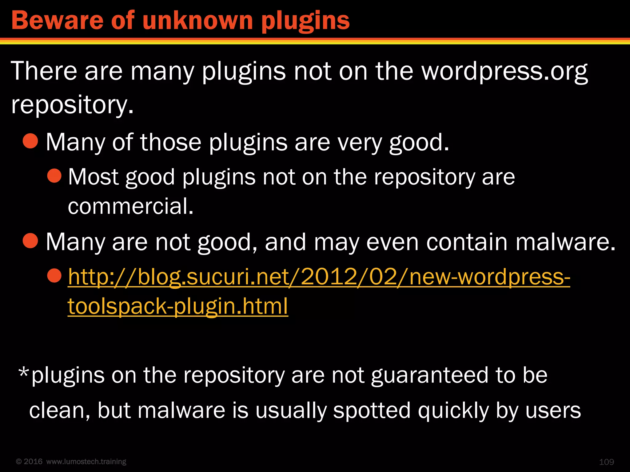 © 2016 www.lumostech.training
There are many plugins not on the wordpress.org
repository.
 Many of those plugins are very good.
 Most good plugins not on the repository are
commercial.
 Many are not good, and may even contain malware.
 http://blog.sucuri.net/2012/02/new-wordpress-
toolspack-plugin.html
*plugins on the repository are not guaranteed to be
clean, but malware is usually spotted quickly by users
109
Beware of unknown plugins
 