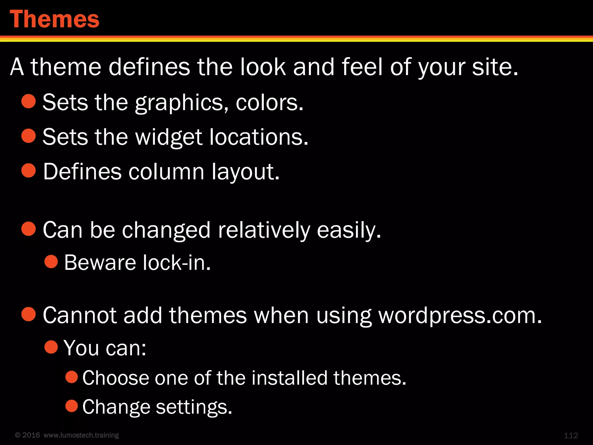 © 2016 www.lumostech.training
A theme defines the look and feel of your site.
 Sets the graphics, colors.
 Sets the widget locations.
 Defines column layout.
 Can be changed relatively easily.
 Beware lock-in.
 Cannot add themes when using wordpress.com.
 You can:
Choose one of the installed themes.
Change settings.
112
Themes
 
