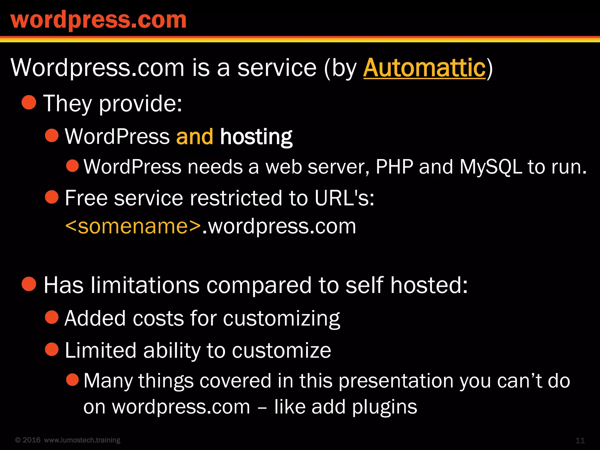 © 2016 www.lumostech.training
Wordpress.com is a service (by Automattic)
 They provide:
 WordPress and hosting
WordPress needs a web server, PHP and MySQL to run.
 Free service restricted to URL's:
<somename>.wordpress.com
 Has limitations compared to self hosted:
 Added costs for customizing
 Limited ability to customize
Many things covered in this presentation you can’t do
on wordpress.com – like add plugins
11
wordpress.com
 