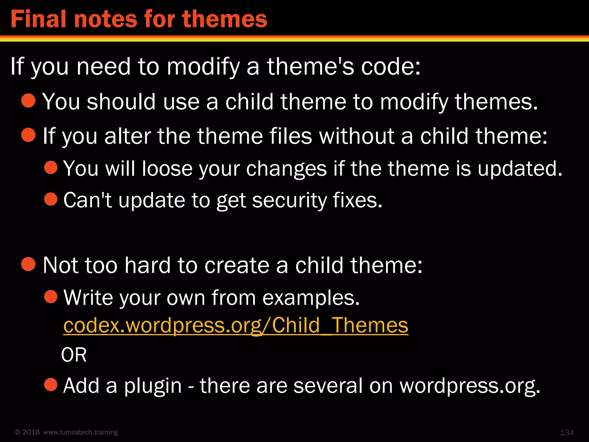 © 2016 www.lumostech.training
If you need to modify a theme's code:
 You should use a child theme to modify themes.
 If you alter the theme files without a child theme:
 You will loose your changes if the theme is updated.
 Can't update to get security fixes.
 Not too hard to create a child theme:
 Write your own from examples.
codex.wordpress.org/Child_Themes
OR
 Add a plugin - there are several on wordpress.org.
134
Final notes for themes
 