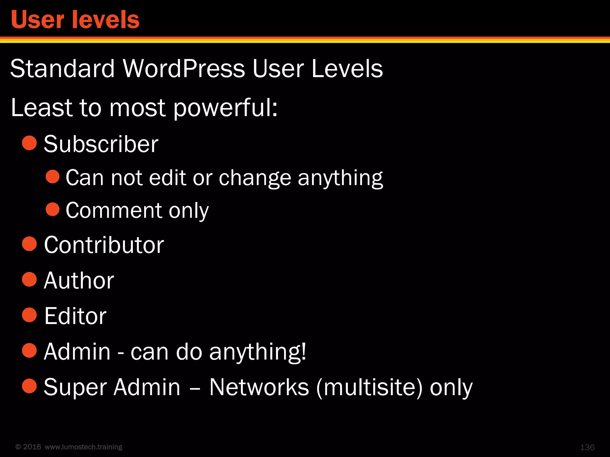 © 2016 www.lumostech.training
Standard WordPress User Levels
Least to most powerful:
 Subscriber
 Can not edit or change anything
 Comment only
 Contributor
 Author
 Editor
 Admin - can do anything!
 Super Admin – Networks (multisite) only
136
User levels
 
