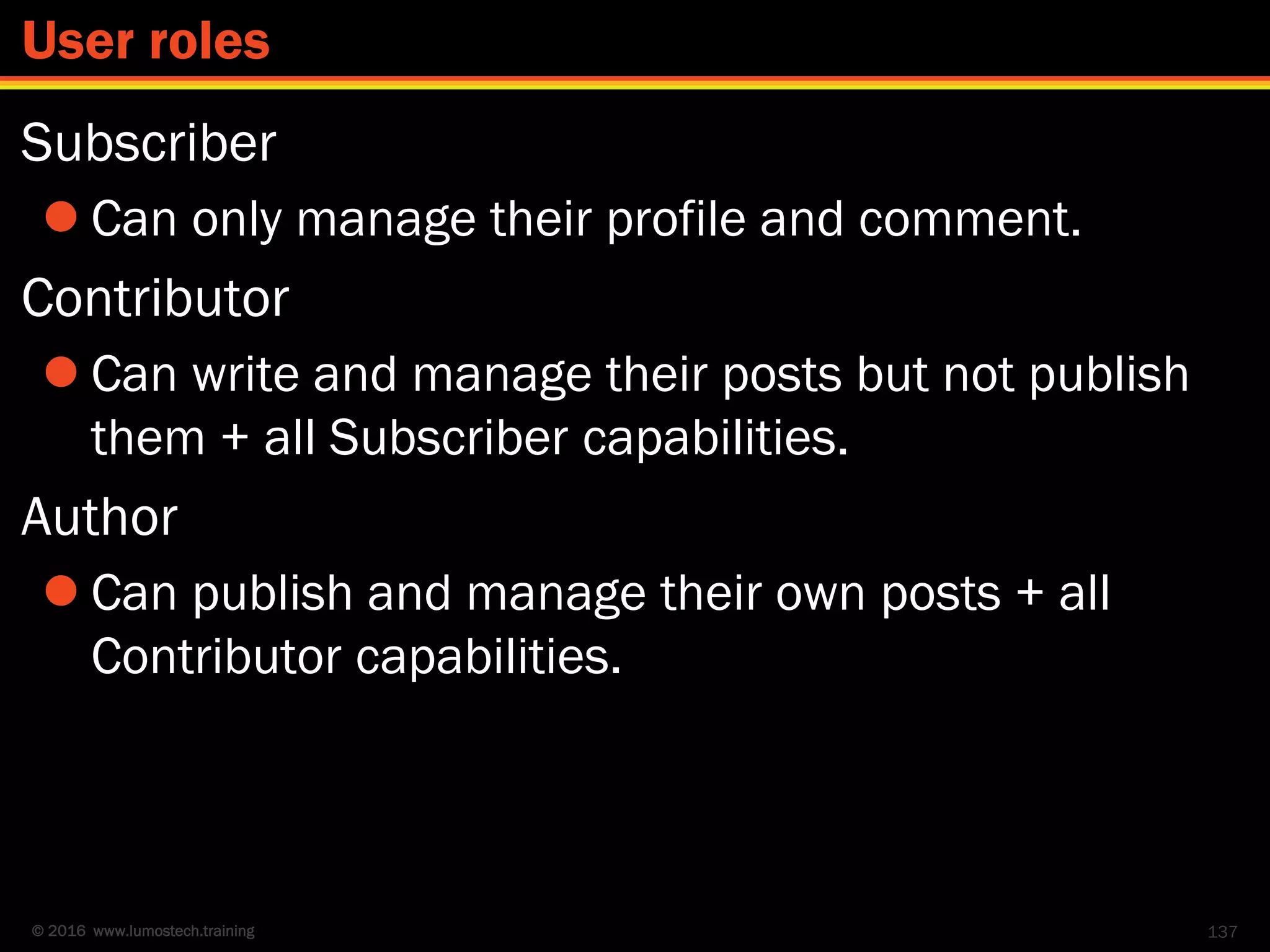© 2016 www.lumostech.training
Subscriber
 Can only manage their profile and comment.
Contributor
 Can write and manage their posts but not publish
them + all Subscriber capabilities.
Author
 Can publish and manage their own posts + all
Contributor capabilities.
137
User roles
 