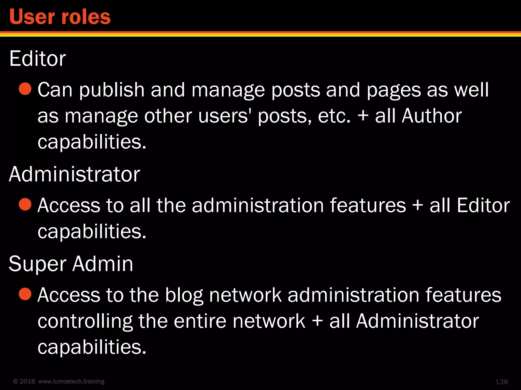 © 2016 www.lumostech.training
Editor
 Can publish and manage posts and pages as well
as manage other users' posts, etc. + all Author
capabilities.
Administrator
 Access to all the administration features + all Editor
capabilities.
Super Admin
 Access to the blog network administration features
controlling the entire network + all Administrator
capabilities.
138
User roles
 