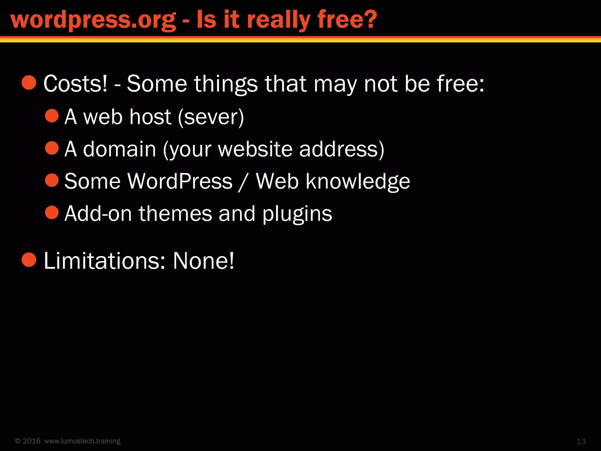 © 2016 www.lumostech.training
 Costs! - Some things that may not be free:
 A web host (sever)
 A domain (your website address)
 Some WordPress / Web knowledge
 Add-on themes and plugins
 Limitations: None!
13
wordpress.org - Is it really free?
 