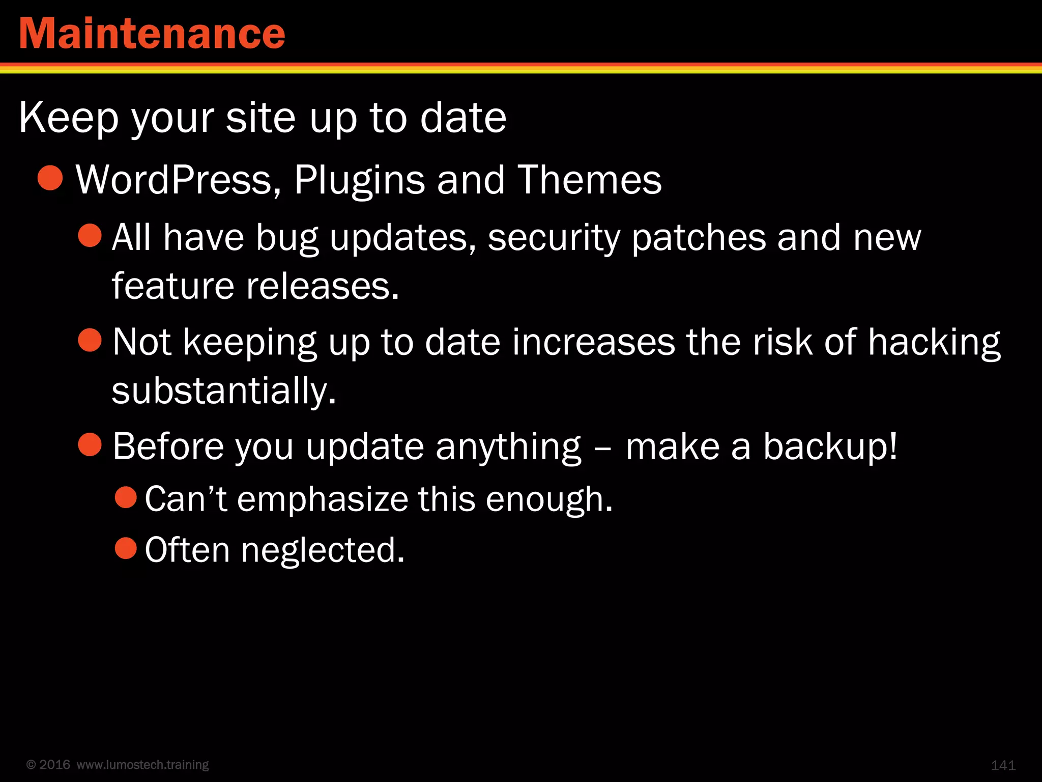 © 2016 www.lumostech.training
Keep your site up to date
 WordPress, Plugins and Themes
 All have bug updates, security patches and new
feature releases.
 Not keeping up to date increases the risk of hacking
substantially.
 Before you update anything – make a backup!
Can’t emphasize this enough.
Often neglected.
141
Maintenance
 