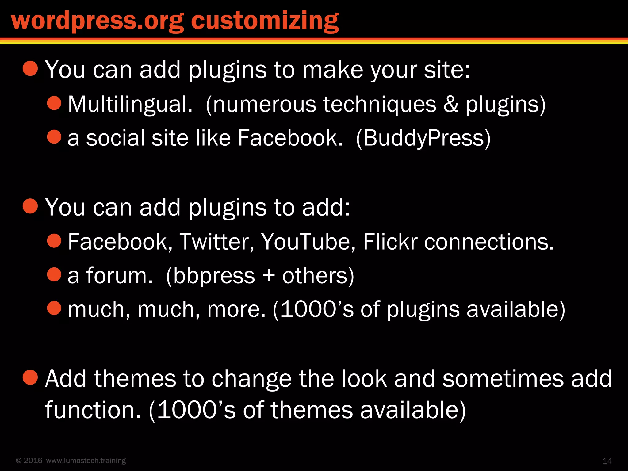 © 2016 www.lumostech.training
 You can add plugins to make your site:
 Multilingual. (numerous techniques & plugins)
 a social site like Facebook. (BuddyPress)
 You can add plugins to add:
 Facebook, Twitter, YouTube, Flickr connections.
 a forum. (bbpress + others)
 much, much, more. (1000’s of plugins available)
 Add themes to change the look and sometimes add
function. (1000’s of themes available)
14
wordpress.org customizing
 