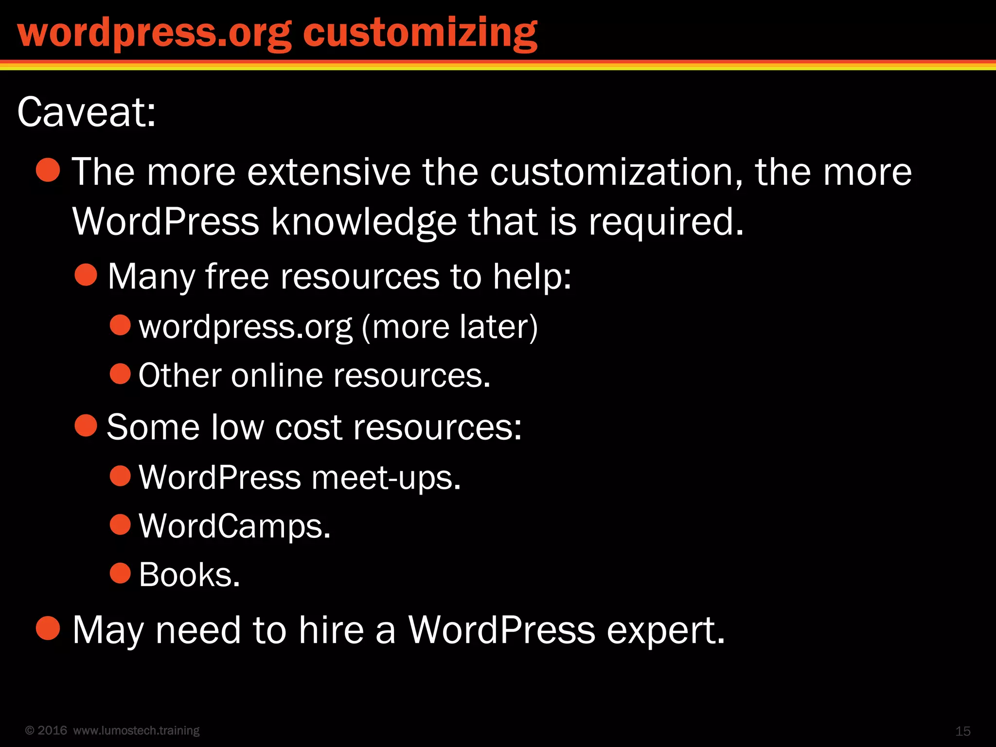 © 2016 www.lumostech.training
Caveat:
 The more extensive the customization, the more
WordPress knowledge that is required.
 Many free resources to help:
wordpress.org (more later)
Other online resources.
 Some low cost resources:
WordPress meet-ups.
WordCamps.
Books.
 May need to hire a WordPress expert.
15
wordpress.org customizing
 