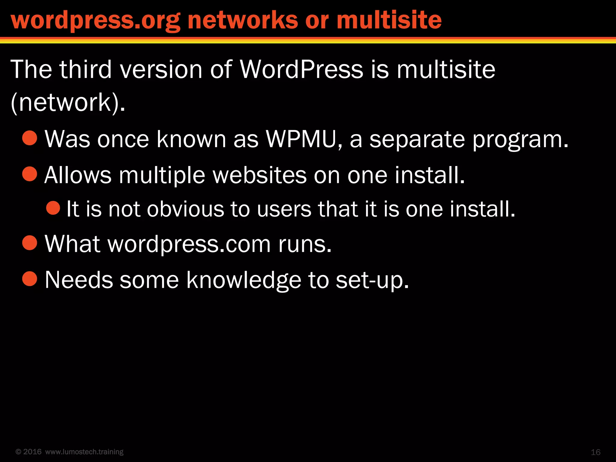 © 2016 www.lumostech.training
The third version of WordPress is multisite
(network).
 Was once known as WPMU, a separate program.
 Allows multiple websites on one install.
 It is not obvious to users that it is one install.
 What wordpress.com runs.
 Needs some knowledge to set-up.
16
wordpress.org networks or multisite
 
