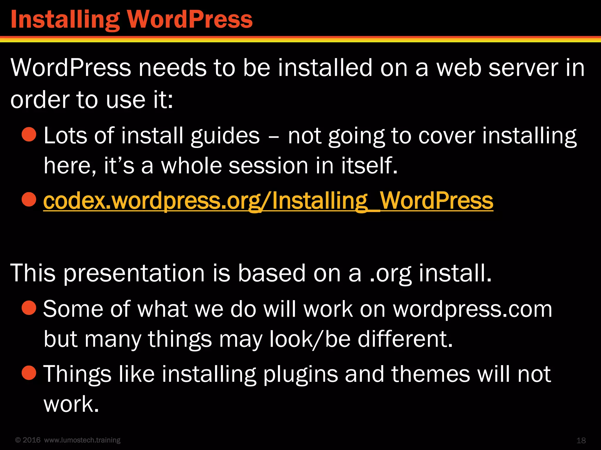 © 2016 www.lumostech.training
WordPress needs to be installed on a web server in
order to use it:
 Lots of install guides – not going to cover installing
here, it’s a whole session in itself.
 codex.wordpress.org/Installing_WordPress
This presentation is based on a .org install.
 Some of what we do will work on wordpress.com
but many things may look/be different.
 Things like installing plugins and themes will not
work.
18
Installing WordPress
 