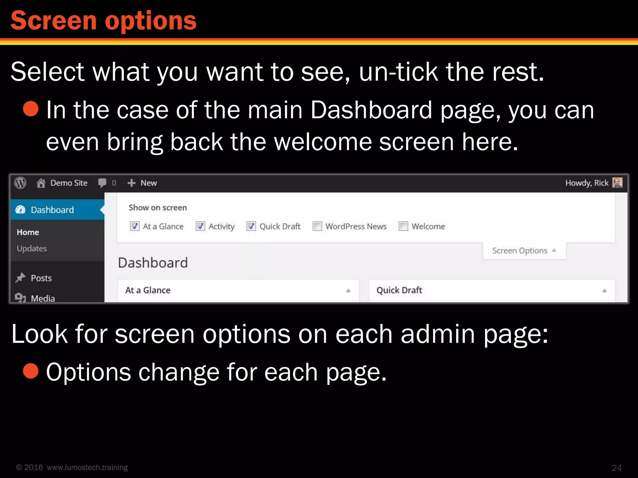 © 2016 www.lumostech.training
Select what you want to see, un-tick the rest.
 In the case of the main Dashboard page, you can
even bring back the welcome screen here.
Look for screen options on each admin page:
 Options change for each page.
24
Screen options
 