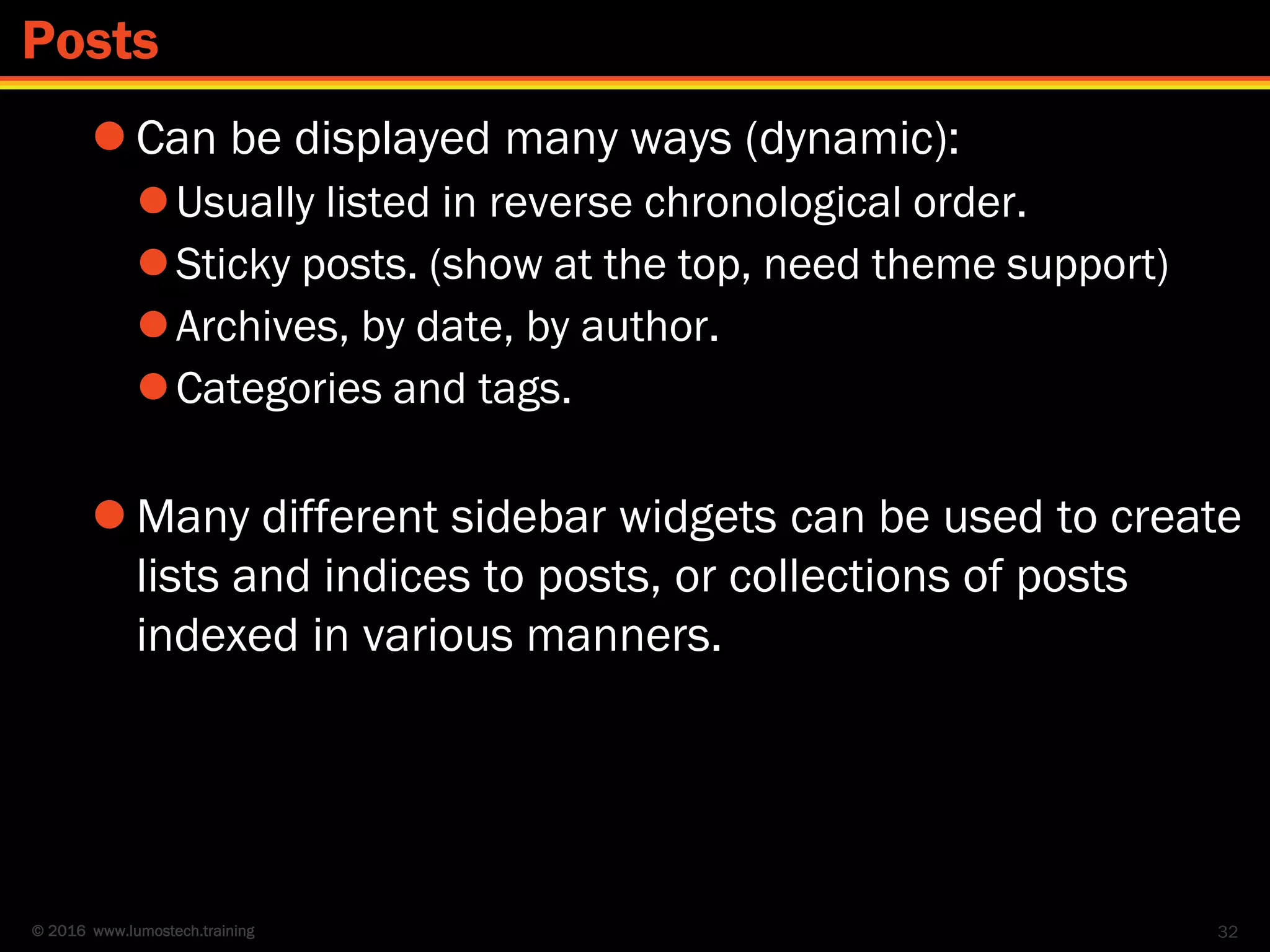 © 2016 www.lumostech.training
 Can be displayed many ways (dynamic):
Usually listed in reverse chronological order.
Sticky posts. (show at the top, need theme support)
Archives, by date, by author.
Categories and tags.
 Many different sidebar widgets can be used to create
lists and indices to posts, or collections of posts
indexed in various manners.
32
Posts
 