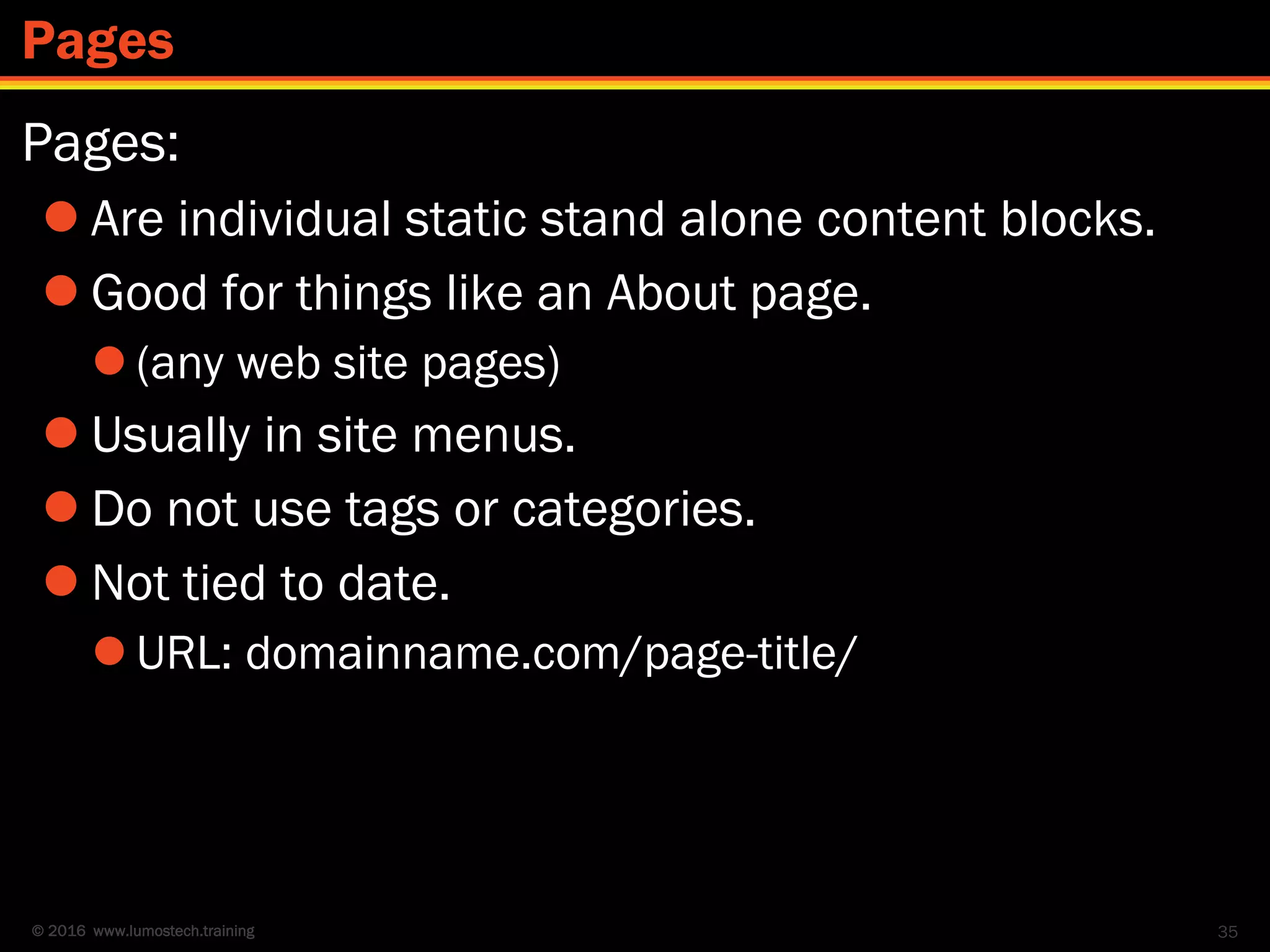 © 2016 www.lumostech.training
Pages:
 Are individual static stand alone content blocks.
 Good for things like an About page.
 (any web site pages)
 Usually in site menus.
 Do not use tags or categories.
 Not tied to date.
 URL: domainname.com/page-title/
35
Pages
 