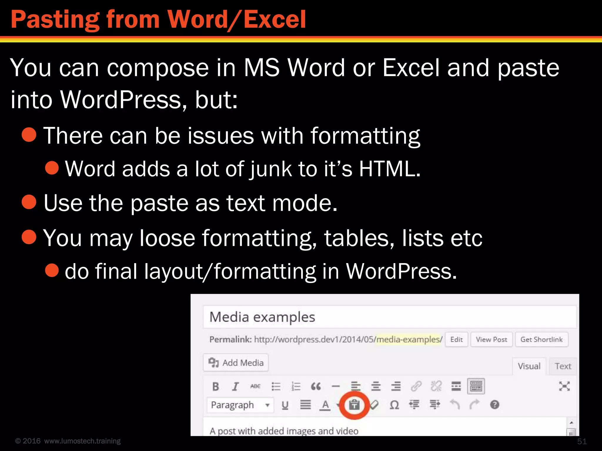 © 2016 www.lumostech.training
You can compose in MS Word or Excel and paste
into WordPress, but:
 There can be issues with formatting
 Word adds a lot of junk to it’s HTML.
 Use the paste as text mode.
 You may loose formatting, tables, lists etc
 do final layout/formatting in WordPress.
51
Pasting from Word/Excel
 