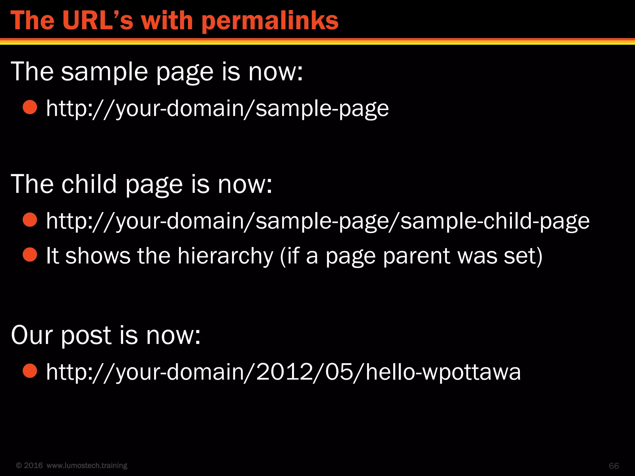 © 2016 www.lumostech.training
The sample page is now:
 http://your-domain/sample-page
The child page is now:
 http://your-domain/sample-page/sample-child-page
 It shows the hierarchy (if a page parent was set)
Our post is now:
 http://your-domain/2012/05/hello-wpottawa
66
The URL’s with permalinks
 