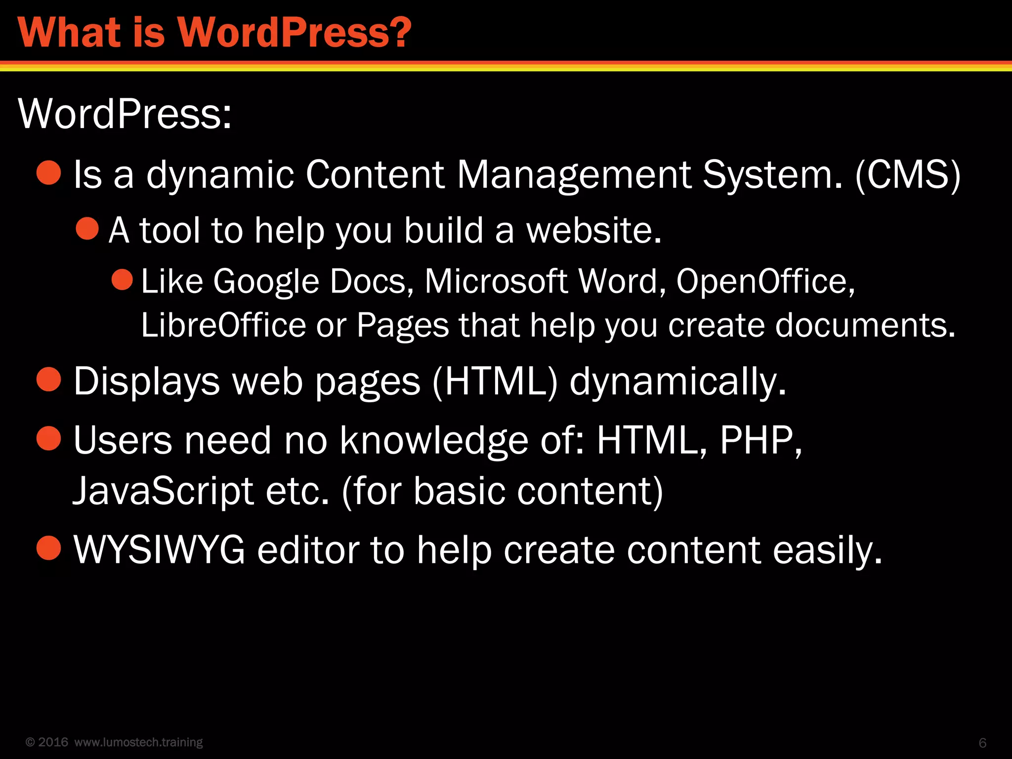© 2016 www.lumostech.training
WordPress:
 Is a dynamic Content Management System. (CMS)
 A tool to help you build a website.
Like Google Docs, Microsoft Word, OpenOffice,
LibreOffice or Pages that help you create documents.
 Displays web pages (HTML) dynamically.
 Users need no knowledge of: HTML, PHP,
JavaScript etc. (for basic content)
 WYSIWYG editor to help create content easily.
6
What is WordPress?
 