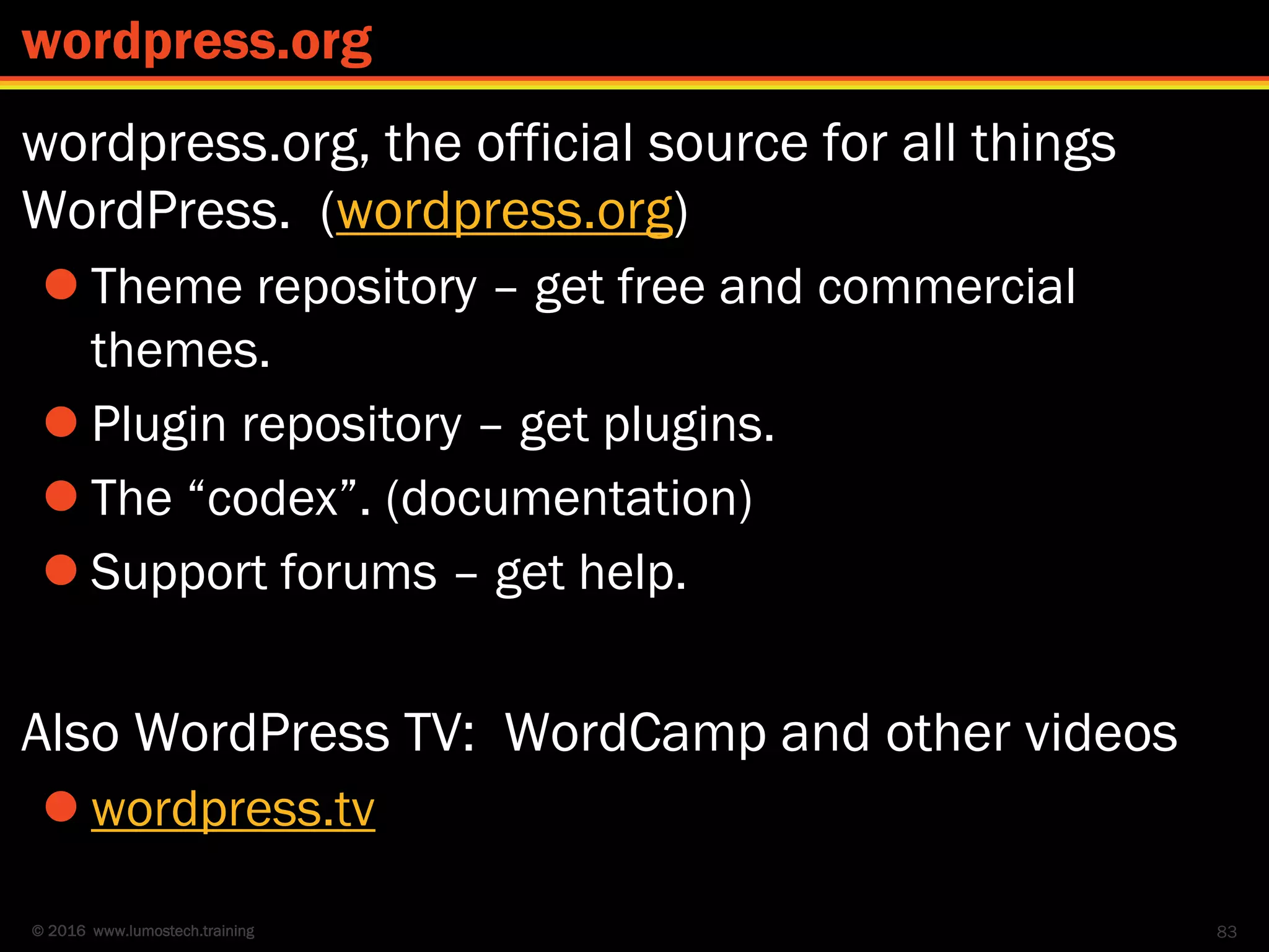 © 2016 www.lumostech.training
wordpress.org, the official source for all things
WordPress. (wordpress.org)
 Theme repository – get free and commercial
themes.
 Plugin repository – get plugins.
 The “codex”. (documentation)
 Support forums – get help.
Also WordPress TV: WordCamp and other videos
 wordpress.tv
83
wordpress.org
 