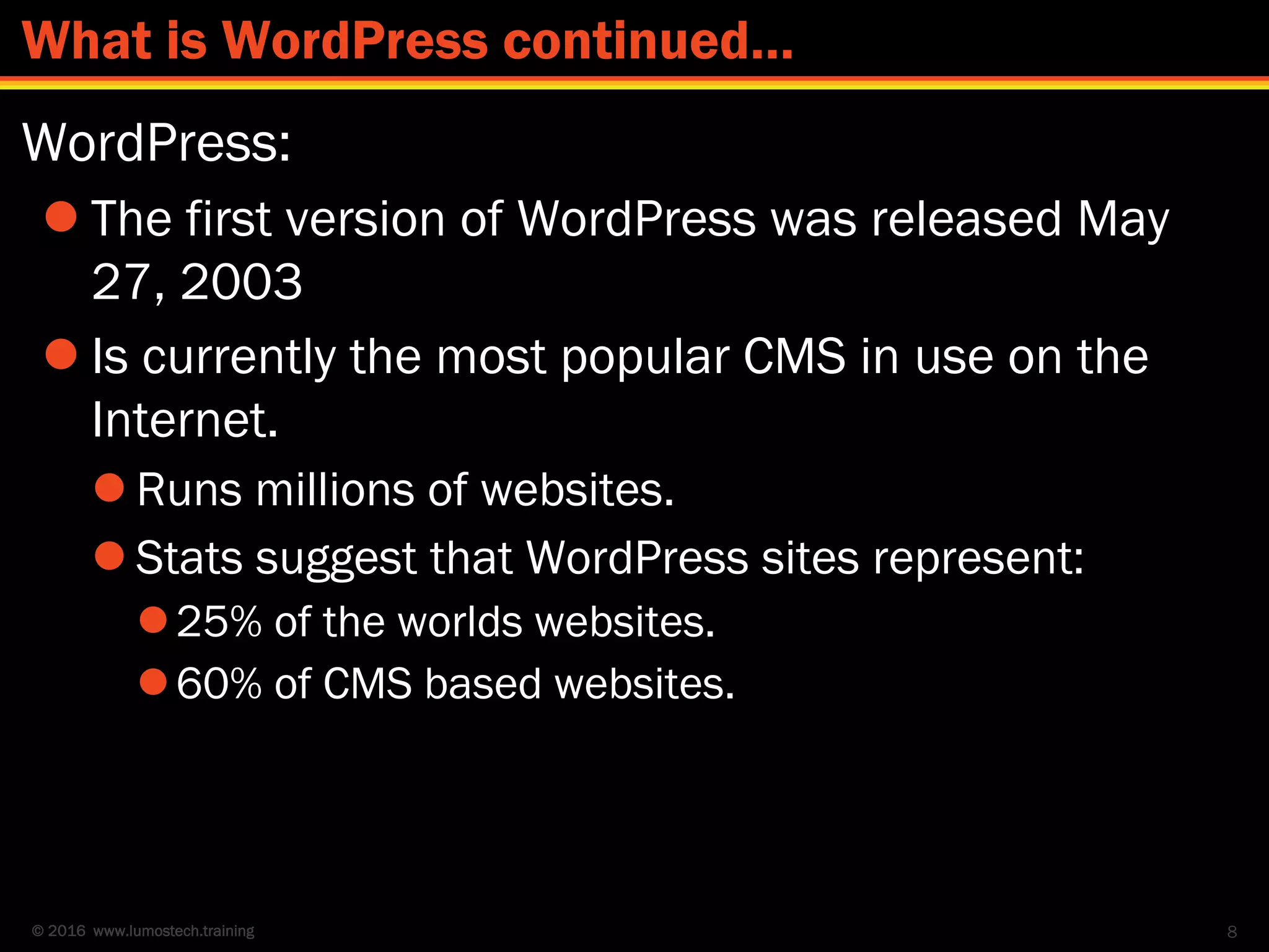 © 2016 www.lumostech.training
WordPress:
 The first version of WordPress was released May
27, 2003
 Is currently the most popular CMS in use on the
Internet.
 Runs millions of websites.
 Stats suggest that WordPress sites represent:
25% of the worlds websites.
60% of CMS based websites.
8
What is WordPress continued…
 