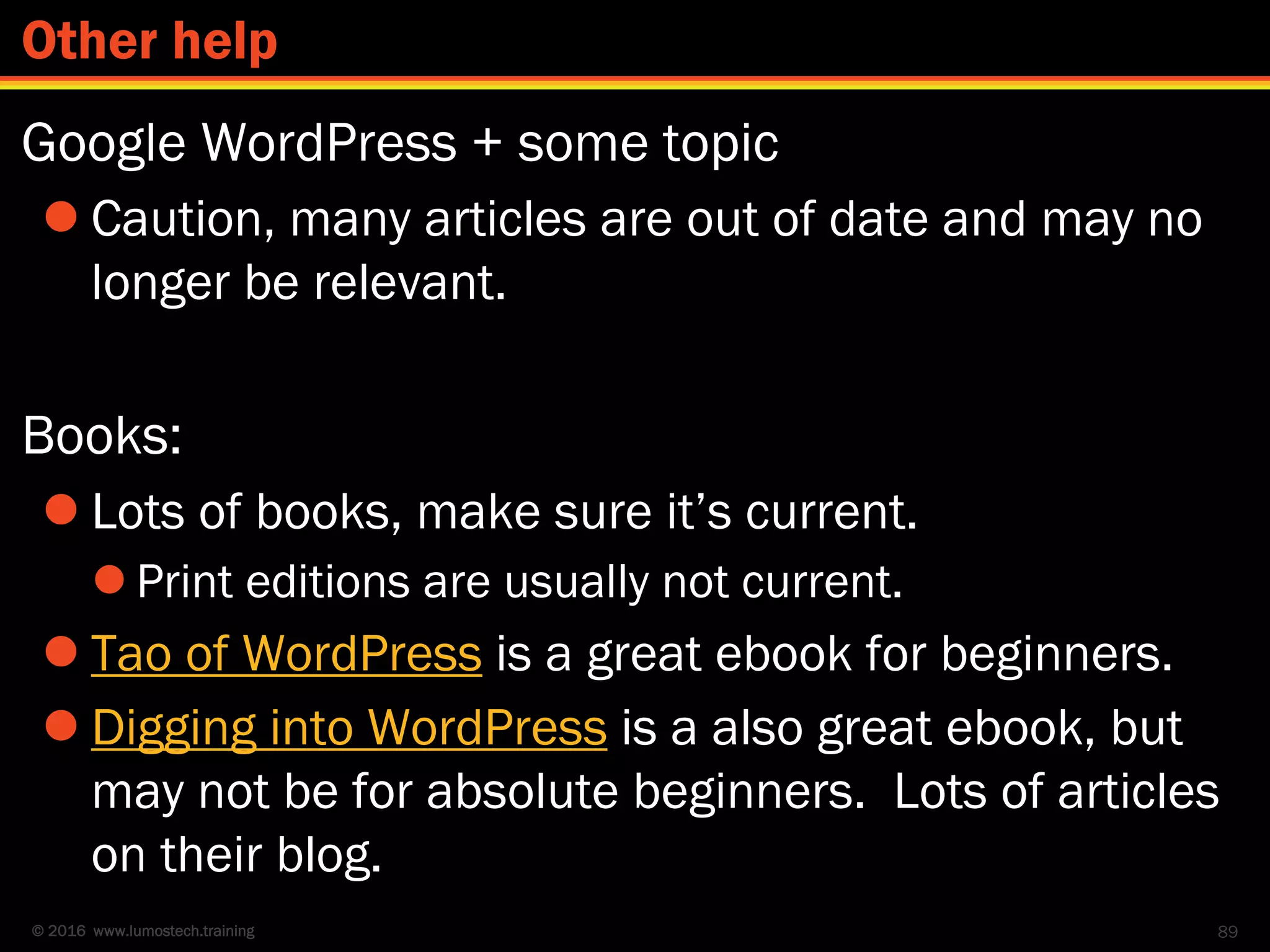 © 2016 www.lumostech.training
Google WordPress + some topic
 Caution, many articles are out of date and may no
longer be relevant.
Books:
 Lots of books, make sure it’s current.
 Print editions are usually not current.
 Tao of WordPress is a great ebook for beginners.
 Digging into WordPress is a also great ebook, but
may not be for absolute beginners. Lots of articles
on their blog.
89
Other help
 