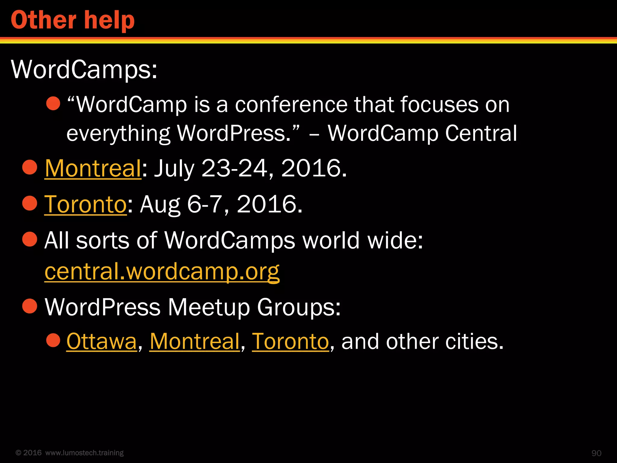 © 2016 www.lumostech.training
WordCamps:
 “WordCamp is a conference that focuses on
everything WordPress.” – WordCamp Central
 Montreal: July 23-24, 2016.
 Toronto: Aug 6-7, 2016.
 All sorts of WordCamps world wide:
central.wordcamp.org
 WordPress Meetup Groups:
 Ottawa, Montreal, Toronto, and other cities.
90
Other help
 